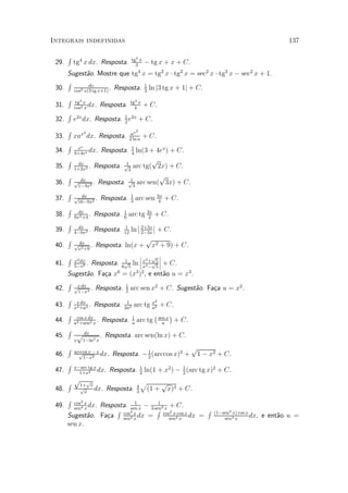 Integrais indefinidas                                                                                   137

       R                             tg3 x
 29.       tg4 x dx. Resposta.         3
                                                 ¡ tg x + x + C.
    Sugest~o. Mostre que tg x = tg2 x ¢ tg2 x = sec2 x ¢ tg2 x ¡ sec2 x + 1.
           a                             4

    R
 30. cos2 x(3 tg x+1) . Resposta. 1 ln j3 tg x + 1j + C.
            dx
                                  3
       R   tg3 x                    tg4 x
 31.       cos2 x
                  dx.   Resposta.     4
                                                 + C.
       R
 32.       e2xdx. Resposta. 1 e2x + C.
                            2
       R       2                     ax
                                         2
 33.       xax dx. Resposta.        2 ln a
                                                 + C.
       R     ex                      1
 34.       3+4ex
                 dx.         ln(3 + 4ex) + C.
                        Resposta.    4
    R dx                 1
                                      p
 35. 1+2x2 . Resposta. p2 arc tg( 2x) + C.
    R dx                   1
                                        p
 36. p1¡3x2 . Resposta. p3 arc sen( 3x) + C.
    R
 37. p16¡9x2 . Resposta. 1 arc sen 3x + C.
          dx
                           3            4
    R dx
 38. 9x2 +4 . Resposta. 1 arc tg 3x + C.
                        6           2
    R dx                      ¯ 2+3x ¯
 39. 4¡9x2 . Resposta. 12 ln ¯ 2¡3x ¯ + C.
                         1

    R dx                          p
 40. px2 +9 . Resposta. ln(x + x2 + 9) + C.
    R x2 dx                    ¯ p ¯
                               ¯ 3      ¯
                        p ln ¯ x +p5 ¯ + C.
                        1
 41. 5¡x6 . Resposta. 6 5        x3 ¡ 5
    Sugest~o. Fa»a x6 = (x3 )2 , e ent~o u = x3 .
          a       c                    a
    R
 42. px dx 4 . Resposta. 1 arc sen x2 + C. Sugest~o. Fa»a u = x2 .
       1¡x               2
                                                  a    c
       R                           1                2
 43.        x dx
           x4 +a4
                  .          arc tg x2 + C.
                      Resposta.   2a2
                                    a
     R cos x dx                      ¡    ¢
 44. a2 +sen2 x . Resposta. a arc tg sen x + C.
                            1
                                       a
     R
 45.   p dx 2 . Resposta. arc sen(ln x) + C.
           x   1¡ln x
       R   arccos x ¡ x
                                                                   p
 46.         p
               1¡x2
                        dx.   Resposta. ¡ 1 (arccos x)2 +
                                          2
                                                                    1 ¡ x2 + C.
       R   x¡arc tg x                        1
 47.         1+x2
                      dx.     Resposta.      2
                                                 ln(1 + x2 ) ¡ 1 (arc tg x)2 + C.
                                                               2

       R p1+px                           4
                                             p           p 3
 48.           p
                x
                      dx. Resposta.      3
                                                  (1 +    x) + C.
       R   cos3 x            1         1
 49.       sen4 x
                 Resposta. sen x ¡ 3 sen3 x + C.
                  dx.
                      R cos3 x        R cos2 x¢cos x      R               (1¡sen2 x) cos x
       Sugest~o. Fa»a sen4 x dx =
              a    c                        sen4x    dx =                     sen4 x
                                                                                           dx,   e ent~o u =
                                                                                                      a
       sen x.
 