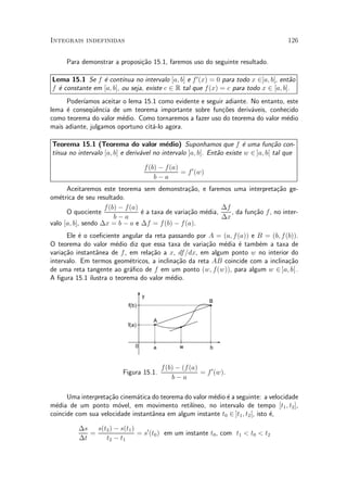 Integrais indefinidas                                                                  126


     Para demonstrar a proposi»~o 15.1, faremos uso do seguinte resultado.
                              ca

Lema 15.1 Se f ¶ cont¶
                 e       ³nua no intervalo [a; b] e f 0 (x) = 0 para todo x 2]a; b[, ent~o
                                                                                        a
f ¶ constante em [a; b], ou seja, existe c 2 R tal que f (x) = c para todo x 2 [a; b].
  e
     Poder¶³amos aceitar o lema 15.1 como evidente e seguir adiante. No entanto, este
lema ¶ conseqÄ^ncia de um teorema importante sobre fun»~es deriv¶veis, conhecido
     e         ue                                          co        a
como teorema do valor m¶dio. Como tornaremos a fazer uso do teorema do valor m¶dio
                         e                                                       e
mais adiante, julgamos oportuno cit¶-lo agora.
                                   a

Teorema 15.1 (Teorema do valor m¶dio) Suponhamos que f ¶ uma fun»~o con-
                                           e                           e           ca
 ³nua no intervalo [a; b] e deriv¶vel no intervalo ]a; b[. Ent~o existe w 2 ]a; b[ tal que
t¶                               a                            a

                                   f (b) ¡ f (a)
                                                 = f 0 (w)
                                       b¡a
      Aceitaremos este teorema sem demonstra»~o, e faremos uma interpreta»~o ge-
                                                  ca                             ca
om¶trica de seu resultado.
   e
                    f (b) ¡ f(a)                             ¢f
      O quociente                ¶ a taxa de varia»~o m¶dia,
                                 e                ca   e        , da fun»~o f , no inter-
                                                                        ca
                        b¡a                                  ¢x
valo [a; b], sendo ¢x = b ¡ a e ¢f = f (b) ¡ f (a).
      Ele ¶ o coe¯ciente angular da reta passando por A = (a; f (a)) e B = (b; f (b)).
          e
O teorema do valor m¶dio diz que essa taxa de varia»~o m¶dia ¶ tamb¶m a taxa de
                       e                              ca   e    e      e
varia»~o instant^nea de f , em rela»~o a x, df =dx, em algum ponto w no interior do
     ca         a                  ca
intervalo. Em termos geom¶tricos, a inclina»~o da reta AB coincide com a inclina»~o
                            e               ca                                    ca
de uma reta tangente ao gr¶¯co de f em um ponto (w; f(w)), para algum w 2 ]a; b[ .
                            a
A ¯gura 15.1 ilustra o teorema do valor m¶dio.
                                          e

                                   y
                                                             B
                            f(b)

                                       A
                            f(a)


                               0       a          w           b


                                           f (b) ¡ (f (a)
                          Figura 15.1.                    = f 0 (w).
                                               b¡a

      Uma interpreta»~o cinem¶tica do teorema do valor m¶dio ¶ a seguinte: a velocidade
                    ca        a                         e e
m¶dia de um ponto m¶vel, em movimento retil¶
  e                    o                        ³neo, no intervalo de tempo [t1 ; t2 ],
coincide com sua velocidade instant^nea em algum instante t0 2 ]t1 ; t2 [, isto ¶,
                                   a                                            e

          ¢s   s(t2 ) ¡ s(t1 )
             =                 = s0 (t0 ) em um instante t0 , com t1 < t0 < t2
          ¢t      t2 ¡ t1
 