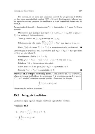 Integrais indefinidas                                                                       127


     Por exemplo, se um carro, com velocidade vari¶vel, faz um percurso de 180 km
                                                   a
em duas horas, sua velocidade m¶dia ¶ 180km = 90 km/h. Intuitivamente, sabemos que
                               e    e 2h
em algum instante do percurso, seu veloc¶³metro acusar¶ a velocidade instant^nea de
                                                      a                     a
90 km/h.
Demonstra»~o do lema 15.1. Suponhamos f 0 (x) = 0 para todo x 2 I, sendo I ½ R um
           ca
intervalo.
       Mostraremos que, quaisquer que sejam x1 e x2 em I, x1 < x2 , tem-se f (x1 ) =
f (x2 ), e portanto f ¶ constante em I.
                      e
                   ³nua em [x1 ; x2 ] e deriv¶vel em ]x1 ; x2 [.
       Temos f cont¶                         a
                                       f (x2 ) ¡ f (x1 )
       Pelo teorema do valor m¶dio,
                              e                          = f 0 (w) para algum w 2 ]x1 ; x2 [ .
                                           x2 ¡ x1
       Como f 0 (w) = 0, temos f (x1 ) = f (x2 ), e nossa demonstra»~o termina aqui.
                                                                   ca
                                                  0        0
Demonstra»~o da proposi»~o 15.1. Suponhamos que, F1 (x) = F2 (x) = f (x) para todo
          ca             ca
x 2 I, I um intervalo de R.
       Consideremos a fun»~o ' = F1 ¡ F2 .
                         ca
       Ent~o, '0 (x) = F1 (x) ¡ F2 (x) = f (x) ¡ f (x) = 0, para todo x 2 I.
          a             0        0


       Pelo lema 15.1, ' ¶ constante no intervalo I.
                         e
       Assim, existe c 2 R tal que F1 (x) ¡ F2 (x) = c para todo x 2 I.
       Portanto F1 (x) = F2 (x) + c, para todo x 2 I.
De¯ni»~o 15.1 (Integral inde¯nida) Sendo F uma primitiva de f no intervalo I,
       ca
chama-se integral inde¯nida de f , no intervalo I, µ primitiva gen¶rica de f em I,
                                                   a              e
F (x) + C, sendo C uma constante real gen¶rica. Denotamos tal fato por
                                           e
                             Z
                                f (x) dx = F (x) + C

Nesta nota»~o, omite-se o intervalo I.
          ca


15.2         Integrais imediatas
Coletaremos agora algumas integrais inde¯nidas cujo c¶lculo ¶ imediato.
                                                     a      e

Proposi»~o 15.2
       ca

       R             x®+1
  1.       x® dx =        + C, se ® 6¡1.
                                    =
                     ®+1
       Z
           1
  2.         dx = ln jxj + C.
           x
 