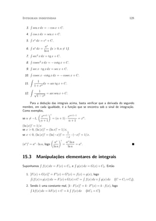 Integrais indefinidas                                                                             128

        R
   3.       sen x dx = ¡ cos x + C.
        R
   4.       cos x dx = sen x + C.
        R
   5.       ex dx = ex + C.
        R              ax
   6.       ax dx =        (a > 0; a 61).
                                     =
                      ln a
        R
   7.       sec2 x dx = tg x + C.
        R
   8.       cosec2 x dx = ¡ cotg x + C.
        R
   9.       sec x ¢ tg x dx = sec x + C.
        R
 10.        cosec x ¢ cotg x dx = ¡ cosec x + C.
        Z
               1
 11.                dx = arc tg x + C.
             1 + x2
        Z
                1
 12.         p       = arc sen x + C.
              1 ¡ x2

     Para a dedu»~o das integrais acima, basta veri¯car que a derivada do segundo
                ca
membro, em cada igualdade, ¶ a fun»~o que se encontra sob o sinal de integra»~o.
                            e       ca                                        ca
Como exemplos,
           µ ®+1 ¶0
             x                   x®+1¡1
se ® 6¡1,
     =              = (® + 1) ¢         = x® .
            ®+1                  ®+1
(ln jxj)0 = 1=x:
se x > 0, (ln jxj)0 = (ln x)0 = 1=x;
                                                1
se x < 0, (ln jxj)0 = (ln(¡x))0 =                 ¢ (¡x)0 = 1=x.
                                               ¡x
                           µ          ¶0
                                ax             ax ln a
(ax )0 = ax ¢ ln a, logo                   =           = ax .
                               ln a             ln a


15.3          Manipula»oes elementares de integrais
                      c~
                 R                                    R
Suponhamos           f(x) dx = F (x) + C1 , e             g(x) dx = G(x) + C2 . Ent~o
                                                                                   a

   1. [F (x) + G(x)]0 = F 0 (x) + G0 (x) = f (x) + g(x), logo
      R                                          R           R
        (f (x)+g(x)) dx = F (x)+G(x)+C = f(x) dx+ g(x) dx                               (C = C1 +C2 ).

   2. Sendo k uma constante real, [k ¢ F (x)]0 = k ¢ F 0 (x) = k ¢ f(x), logo
      R                            R
        kf (x) dx = kF (x) + C = k f (x) dx (kC1 = C)
 