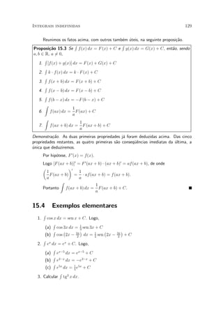 Integrais indefinidas                                                           129


       Reunimos os fatos acima, com outros tamb¶m ¶teis, na seguinte proposi»~o.
                                               e u                          ca
                        R                      R
Proposi»~o 15.3 Se f (x) dx = F (x) + C e g(x) dx = G(x) + C, ent~o, sendo
          ca                                                              a
a; b 2 R, a 60,
             =
        R
    1. [f(x) + g(x)] dx = F (x) + G(x) + C
        R
    2. k ¢ f (x) dx = k ¢ F (x) + C
        R
    3. f (x + b) dx = F (x + b) + C
        R
    4. f (x ¡ b) dx = F (x ¡ b) + C
        R
    5. f (b ¡ x) dx = ¡F (b ¡ x) + C
        Z
                       1
    6.    f (ax) dx = F (ax) + C
                       a
        Z
                          1
    7.    f (ax + b) dx = F (ax + b) + C
                          a
Demonstra»~o. As duas primeiras propriedades j¶ foram deduzidas acima. Das cinco
          ca                                    a
propriedades restantes, as quatro primeiras s~o conseqÄ^ncias imediatas da ¶ltima, a
                                             a        ue                   u
unica que deduziremos.
¶
       Por hip¶tese, F 0 (x) = f(x).
              o
       Logo [F (ax + b)]0 = F 0 (ax + b) ¢ (ax + b)0 = af (ax + b), de onde
       µ             ¶0
         1                 1
           F (ax + b) = ¢ af(ax + b) = f (ax + b).
         a                 a
                 Z
                                     1
       Portanto f(ax + b) dx = F (ax + b) + C.
                                     a


15.4        Exemplos elementares
       R
  1.   cos x dx = sen x + C. Logo,
          R
      (a) cos 3x dx = 1 sen 3x + C
                           3
          R     ¡          ¢       ¡                 ¢
      (b) cos 2x ¡ 2 dx = 1 sen 2x ¡
                        3¼
                                2
                                                3¼
                                                 2
                                                         +C
     R x
  2. e dx = ex + C. Logo,
          R
      (a) ex¡5 dx = ex¡5 + C
          R
      (b) e2¡x dx = ¡e2¡x + C
          R
      (c) e5x dx = 1 e5x + C
                      5
              R 2
  3. Calcular tg x dx.
 