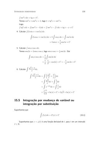 Integrais indefinidas                                                             130

     R
         sec2 x dx = tg x + C.
     Temos cos2 x + sen2 x = 1, logo 1 + tg2 x = sec2 x.
     Logo,
     R 2         R                   R         R
       tg x dx = (sec2 x ¡ 1) dx = sec2 x ¡ 1 dx = tg x ¡ x + C
             R
  4. Calcular (5 cos x + cos 5x) dx.
                  Z                          Z          Z
                    (5 cos x + cos 5x) dx = 5 cos x dx + cos 5x dx
                                                                 1
                                                  = 5 sen x +      sen 5x + C
                                                                 5
                R
  5. Calcular       sen x cos x dx.
     Temos sen 2x = 2 sen x cos x, logo sen x cos x = 1 sen 2x. Da¶
                                                      2
                                                                  ³
               Z                      Z
                                    1
                  sen x cos x dx =       sen 2x dx
                                    2
                                    1 1                       1
                                 = ¢ (¡ cos 2x) + C = ¡ cos 2x + C
                                    2 2                       4
              Z p
                  x+1
  6. Calcular         dx.
                   x
                 Z p           Z µp           ¶
                     x+1               x 1
                          dx =           +      dx
                      x               x     x
                               Z p           Z
                                     x          1
                             =         dx +       dx
                                   x            x
                               Z               Z
                                    ¡1=2          1
                             = x         dx +       dx
                                                  x
                               x1=2                   p
                             =       + ln jxj + C = 2 x + ln jxj + C
                               1=2


15.5       Integra»~o por mudan»a de vari¶vel ou
                  ca             c       a
           integra»~o por substitui»~o
                  ca               ca
Suponhamos que
                                      Z
                                          f (x) dx = F (x) + C                  (15.1)


     Suponhamos que x = '(t) ¶ uma fun»~o deriv¶vel de t, para t em um intervalo
                             e        ca       a
I ½ R.
 