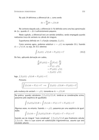 Integrais indefinidas                                                             131


        Na aula 14 de¯nimos a diferencial de x, como sendo
                                             dx
                                      dx =      dt = '0 (t) dt
                                             dt

     No contexto daquela aula, a diferencial dx foi de¯nida como uma boa aproxima»~o
                                                                                 ca
de ¢x, quando dt = ¢t ¶ su¯cientemente pequeno.
                       e
       Neste cap¶
                ³tulo, a diferencial ter¶ um sentido simb¶lico, sendo empregada quando
                                        a                o
realizamos troca de vari¶veis no c¶lculo de integrais.
                         a          a
        Suponhamos de¯nida em I a fun»~o composta f ('(t)).
                                     ca
     Como veremos agora, podemos substituir x = '(t) na express~o 15.1, fazendo
                                                                a
      0
dx = ' (t) dt, ou seja, de 15.1 obtemos
                          Z
                             f('(t)) ¢ '0 (t) dt = F ('(t)) + C           (15.2)

De fato, aplicando deriva»~o em cadeia,
                         ca
                                  d                d             dx
                                     [F ('(t))] =      [F (x)] ¢
                                  dt              dx             dt
                                                    0        0
                                                = F (x) ¢ ' (t)
                                                = F 0 ('(t)) ¢ '0 (t)
                                                = f('(t)) ¢ '0 (t)
        R
logo,       f ('(t)) ¢ '0 (t) dt = F ('(t)) + C.
        Portanto
            Z                          Z
               f (x) dx = F (x) + C =)   f ('(t)) ¢ '0 (t) dt = F ('(t)) + C

pela mudan»a de vari¶vel x = '(t), tomando-se dx = '0 (t) dt.
           c          a
                                 R
 Na pr¶tica, quando calculamos f ('(t))'0 (t) dt, tendo-se as considera»~es acima,
      a                                                                co
 passamos pela seqÄ^ncia de igualdades:
                   ue
             Z                   Z
                        0
               f ('(t))' (t) dt = f (x) dx = F (x) + C = F ('(t)) + C

Algumas vezes, no entanto, fazendo x = '(t), passamos por uma seqÄ^ncia de igual-
                                                                   ue
dades       Z            Z
               f (x) dx = f ('(t))'0 (t) dt = F ('(t)) + C = F (x) + C
                                            R
fazendo uso da integral mais complicada" f ('(t)'0 (t) dt para ¯nalmente calcular
R
  f (x) dx. Isto ¶ o que ocorre em substitui»~es trigonom¶tricas, assunto que ser¶
                  e                           co          e                      a
estudado adiante.
 