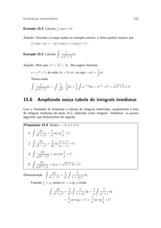 Integrais indefinidas                                                               133

                           R
Exemplo 15.4 Calcular          cosec x dx.

Solu»~o. Imitando o truque usado no exemplo anterior, o leitor poder¶ mostrar que
    ca                                                              a
     R
       cosec x dx = ¡ ln j cosec x + cotg xj + C.
                           Z
                                  x
Exemplo 15.5 Calcular           p       dx.
                                 x2 + 5

Solu»~o. Note que (x2 + 5)0 = 2x. Isto sugere fazermos
    ca
                                                     1
      u = x2 + 5, de onde du = 2x dx, ou seja, x dx = du.
                                                     2
      Temos ent~o
                a
      Z                Z                Z                      p
            x              1 1        1
         p        dx =    p ¢ du =        u¡1=2 du = u1=2 + C = x2 + 5 + C
          x2 + 5            u 2       2


15.6       Ampliando nossa tabela de integrais imediatas
Com a ¯nalidade de dinamizar o c¶lculo de integrais inde¯nidas, ampliaremos a lista
                                   a
de integrais imediatas da se»~o 15.2, adotando como integrais imediatas" as quatro
                            ca
seguintes, que deduziremos em seguida.

Proposi»~o 15.4 Sendo a > 0, e ¸ 60,
       ca                              =
     Z
           dx         1        x
  1.      2 + x2
                  = arc tg + C.
        a             a        a
     Z                      ¯      ¯
            dx         1 ¯a + x¯
                            ¯      ¯ + C.
  2.              =      ln
        a2 ¡ x2       2a ¯ a ¡ x ¯
     Z
             dx                 x
  3.    p            = arc sen + C.
           a 2 ¡ x2             a
     Z                         p
            dx
  4.    p           = ln jx + x2 + ¸j + C
           x2 + ¸
                Z                  Z
                       dx        1        1
Demonstra»~o.
         ca          2 + x2
                              = 2                dx
                    a            a    1 + ( x )2
                                            a

      Fazendo   x
                a
                    = y, temos dx = a dy, e ent~o
                                               a
                      Z               Z                  Z
                             dx     1       a          1      1
                           2 + x2
                                  = 2            dy =            dy
                          a        a     1+y   2       a   y 2+1

                                   1                 1       x
                                  = arc tg y + C = arc tg + C
                                   a                 a        a
 