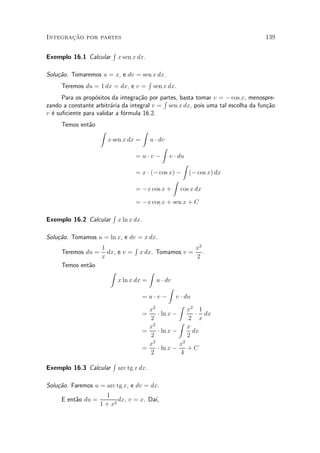 »~
Integracao por partes                                                            139

                         R
Exemplo 16.1 Calcular        x sen x dx.

Solu»~o. Tomaremos u = x, e dv = sen x dx.
    ca
                                   R
     Teremos du = 1 dx = dx, e v = sen x dx.
      Para os prop¶sitos da integra»~o por partes, basta tomar v = ¡ cos x, menospre-
                  o                ca       R
zando a constante arbitr¶ria da integral v = sen x dx, pois uma tal escolha da fun»~o
                         a                                                        ca
v ¶ su¯ciente para validar a f¶rmula 16.2.
  e                           o
     Temos ent~o
              a
                    Z                     Z
                        x sen x dx =      u ¢ dv
                                               Z
                                    = u ¢ v ¡ v ¢ du
                                                     Z
                                    = x ¢ (¡ cos x) ¡ (¡ cos x) dx
                                                  Z
                                    = ¡x cos x + cos x dx

                                    = ¡x cos x + sen x + C
                         R
Exemplo 16.2 Calcular        x ln x dx.

Solu»~o. Tomamos u = ln x, e dv = x dx.
    ca
                 1           R                       x2
     Teremos du = dx, e v = x dx. Tomamos v = .
                 x                                    2
     Temos ent~o
              a
                   Z              Z
                      x ln x dx = u ¢ dv
                                           Z
                                = u ¢ v ¡ v ¢ du
                                               Z 2
                                  x2              x 1
                                =     ¢ ln x ¡       ¢ dx
                                   2              2 x
                                               Z
                                  x2              x
                                =     ¢ ln x ¡      dx
                                   2              2
                                  x2           x2
                                =     ¢ ln x ¡    +C
                                   2            4
                         R
Exemplo 16.3 Calcular        arc tg x dx.

Solu»~o. Faremos u = arc tg x, e dv = dx.
    ca
                     1
     E ent~o du =
          a               dx, v = x. Da¶³,
                   1 + x2
 