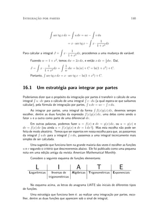 »~
Integracao por partes                                                                140


                    Z                     Z              Z
                        arc tg x dx =         u dv = uv ¡ v du
                                                        Z
                                                               1
                                        = x ¢ arc tg x ¡ x ¢        dx
                                                             1 + x2
                               Z
                                          1
Para calcular a integral J =       x¢          dx, procedemos a uma mudan»a de vari¶vel:
                                                                         c         a
                                        1 + x2
     Fazendo w = 1 + x2 , temos dw = 2x dx, e ent~o x dx = 1 dw. Da¶
                                                   a         2
                                                                    ³,
         Z                  Z
                1             1
     J = x¢           dx =       dw = ln jwj + C = ln(1 + x2 ) + C.
               1+x  2         w
              R
     Portanto, arc tg x dx = x ¢ arc tg x ¡ ln(1 + x2 ) + C.


16.1      Um estrat¶gia para integrar por partes
                   e
Poder¶ R dizer que o prop¶sito da integra»~o R partes ¶ transferir o c¶lculo de uma
      ³amos                  o              ca por        e             a
integral u ¢ dv para o c¶lculo de uma integral Rv ¢ du (a qual espera-se que saibamos
                         a                                     R
calcular), pela f¶rmula de integra»~o por partes, u dv = uv ¡ v du.
                 o                ca
                                                      R
      Ao integrar por partes, uma integral da forma f (x)g(x) dx, devemos sempre
escolher, dentre as duas fun»~es da express~o f (x)g(x) dx, uma delas como sendo o
                              co             a
fator u e a outra como parte de uma diferencial dv.
       Em outras palavras, podemos fazer u = f (x) e dv = g(x) dx, ou u = g(x) e
dv = f (x) dx (ou ainda u = f(x)g(x) e dv = 1 dx !). Mas esta escolha n~o pode ser
                                                                         a
feita de modo aleat¶rio. Temos queR espertos em nossa escolha para que, ao passarmos
            R      o               ser
da integral u dv para a integral v du, passemos a uma integral tecnicamente mais
simples de ser calculada.
      Uma sugest~o que funciona bem na grande maioria das vezes ¶ escolher as fun»~es
                 a                                                 e             co
u e v segundo o crit¶rio que descreveremos abaixo. Ele foi publicado como uma pequena
                    e
nota em uma edi»~o antiga da revista American Mathematical Monthly.
                 ca
     Considere o seguinte esquema de fun»~es elementares:
                                        co


         L                 I                  A              T               E
    Logar¶
         ³tmicas       Inversas de  Alg¶bricas Trigonom¶tricas Exponenciais
                                       e               e
                    trigonom¶tricas
                              e

      No esquema acima, as letras do anagrama LIATE s~o iniciais de diferentes tipos
                                                     a
de fun»~es.
      co
       Uma estrat¶gia que funciona bem ¶: ao realizar uma integra»~o por partes, esco-
                  e                     e                          ca
lher, dentre as duas fun»~es que aparecem sob o sinal de integral,
                        co
 