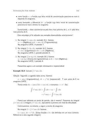 »~
Integracao por partes                                                              141


     ² como fun»~o u: a fun»~o cuja letra inicial de caracteriza»~o posiciona-se mais µ
                ca         ca                                   ca                    a
       esquerda no anagrama;

     ² como formando a diferencial dv: a fun»~o cuja letra inicial de caracteriza»~o
                                                ca                               ca
       posiciona-se mais µ direita no anagrama.
                         a

     Sumarizando, u deve caracterizar-se pela letra mais pr¶xima de L, e dv pela letra
                                                           o
mais pr¶xima de E.
       o
       Esta estrat¶gia j¶ foi adotada nos exemplos desenvolvidos anteriormente !
                  e     a
                   R
    1. Na integral x sen x dx, exemplo 16.1, ¯zemos
       u = x (Alg¶brica) e dv = sen x dx (Trigonom¶trica).
                  e                                  e
       No anagrama LIATE, A precede T.
                   R
    2. Na integral x ln x dx, exemplo 16.2, ¯zemos
       u = ln x (Logar¶³tmica) e dv = x dx (Alg¶brica).
                                                e
       No anagrama LIATE, L precede precede A.
                   R
    3. Na integral arc tg x dx, exemplo 16.3, ¯zemos
       u = arc tg x (Inversa de trigonom¶trica), e dv = 1 dx (Alg¶brica).
                                         e                       e
       No anagrama LIATE, I precede A.

       Passaremos agora a um exemplo interessante e imprescind¶
                                                              ³vel.
                          R
Exemplo 16.4 Calcular         ex sen x dx.

Solu»~o. Seguindo a sugest~o dada acima, faremos
    ca                    a
     u = sen x (trigonom¶trica), dv = ex dx (exponencial). T vem antes de E no
                        e
anagrama LIATE.
       Temos ent~o du = (sen x)0 dx = cos x dx, e tomamos v = ex . Da¶
                a                                                    ³,
                      Z                Z              Z
                         e sen x dx = u dv = uv ¡ v du
                          x

                                                   Z
                                     = e sen x ¡ ex cos x dx
                                        x




R       Parece que voltamos ao ponto de partida, n~o ¶ mesmo? Passamos da integral
                          R                          a e
    ex sen x dx µ integral ex cos x dx, equivalente µ primeira em n¶ de di¯culdade.
                a                                   a              ³vel
       Continuaremos, no entanto, a seguir a receita do anagrama.
                      R
       Na integral J = ex cos x dx faremos
      u = cos x, dv = ex dx. (Estas fun»~es u e v s~o de¯nidas em um novo contexto.
                                       co          a
Referem-se µ esta segunda integral.)
           a
 