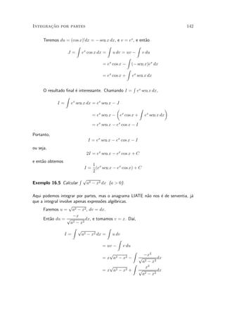 »~
Integracao por partes                                                        142


      Teremos du = (cos x)0 dx = ¡ sen x dx, e v = ex, e ent~o
                                                            a
                      Z                Z               Z
                 J = e cos x dx = u dv = uv ¡ v du
                          x

                                                  Z
                                     = e cos x ¡ (¡ sen x)ex dx
                                        x

                                                  Z
                                     = e cos x + ex sen x dx
                                        x



                                                    R
      O resultado ¯nal ¶ interessante. Chamando I = ex sen x dx,
                       e
                  Z
              I = ex sen x dx = ex sen x ¡ J
                                            µ         Z           ¶
                                 = e sen x ¡ e cos x + e sen x dx
                                    x         x          x


                              = ex sen x ¡ ex cos x ¡ I

Portanto,
                            I = ex sen x ¡ ex cos x ¡ I
ou seja,
                           2I = ex sen x ¡ ex cos x + C
e ent~o obtemos
     a
                             1
                          I = (ex sen x ¡ ex cos x) + C
                             2
                        Rp
Exemplo 16.5 Calcular     a2 ¡ x2 dx (a > 0).

Aqui podemos integrar por partes, mas o anagrama LIATE n~o nos ¶ de serventia, j¶
                                                              a      e          a
que a integral involve apenas express~es alg¶bricas.
                                     o      e
                    p
     Faremos u = a2 ¡ x2 , dv = dx.
                      ¡x
     Ent~o du = p 2
         a                   dx, e tomamos v = x. Da¶  ³,
                     a ¡ x2
                      Z p                Z
                  I=       a2 ¡ x2 dx =     u dv
                                               Z
                                      = uv ¡ v du
                                          p            Z
                                                             ¡x2
                                      = x a2 ¡ x2 ¡ p 2            dx
                                                            a ¡ x2
                                          p            Z
                                                             x2
                                      =x a    2 ¡ x2 +    p        dx
                                                           a2 ¡ x2
 