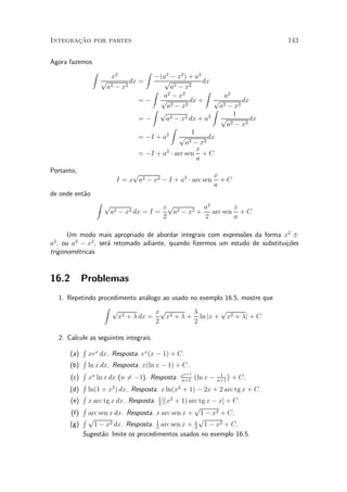 »~
Integracao por partes                                                         143


Agora fazemos
                Z                    Z
                       x2           ¡(a2 ¡ x2 ) + a2
                     p        dx =     p               dx
                      a2 ¡ x2              a2 ¡ x2
                                   Z                    Z
                                       a2 ¡ x2               a2
                                =¡ p 2            dx + p 2         dx
                                   Z p   a ¡ x2           Z a ¡ x2
                                           2 ¡ x2 dx + a2
                                                                1
                                =¡      a                   p         dx
                                           Z                  a2 ¡ x2
                                         2         1
                                = ¡I + a      p          dx
                                                a 2 ¡ x2
                                                     x
                                = ¡I + a2 ¢ arc sen + C
                                                     a
Portanto,                     p                          x
                         I = x a2 ¡ x2 ¡ I + a2 ¢ arc sen + C
                                                         a
de onde ent~o
           a
                    Z p
                                        xp 2      a2      x
                       a2 ¡ x2 dx = I =   a ¡ x2 + arc sen + C
                                        2         2       a

      Um modo mais apropriado de abordar integrais com express~es da forma x2 §
                                                              o
a , ou a2 ¡ x2 , ser¶ retomado adiante, quando ¯zermos um estudo de substitui»~es
 2
                    a                                                        co
trigonom¶tricas.
        e


16.2        Problemas
     1. Repetindo procedimento an¶logo ao usado no exemplo 16.5, mostre que
                                  a
                    Z p
                                     xp 2        ¸       p
                         x2 + ¸ dx =    x + ¸ + ln jx + x2 + ¸j + C
                                     2           2

     2. Calcule as seguintes integrais.
             R
         (a) xex dx. Resposta. ex(x ¡ 1) + C.
             R
         (b) ln x dx. Resposta. x(ln x ¡ 1) + C.
             R                                   n+1 ¡         1
                                                                 ¢
         (c) xn ln x dx (n 6¡1). Resposta. x
                             =                  n+1
                                                       ln x ¡ n+1 + C.
             R          2                     2
         (d) ln(1 + x ) dx. Resposta. x ln(x + 1) ¡ 2x + 2 arc tg x + C.
             R
         (e) x arc tg x dx. Resposta. 1 [(x2 + 1) arc tg x ¡ x] + C.
                                         2
             R                                       p
         (f) arc sen x dx. Resposta. x arc sen x + 1 ¡ x2 + C.
             Rp                                         p
         (g)     1 ¡ x2 dx. Resposta. 1 arc sen x + x 1 ¡ x2 + C.
                                        2            2
             Sugest~o. Imite os procedimentos usados no exemplo 16.5.
                    a
 