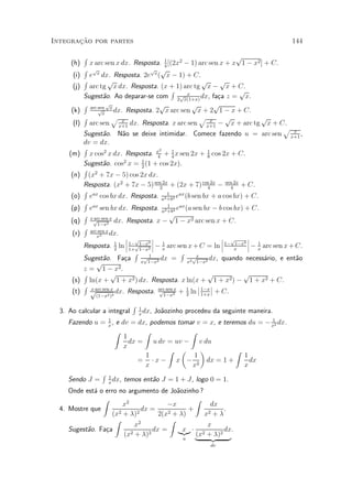 »~
Integracao por partes                                                                   144

            R                                                                p
      (h)     x arc sen x dx. Resposta. 1 [(2x2 ¡ 1) arc sen x + x 1 ¡ x2 ] + C.
                                                 4
            R px                        p p
      (i)     e dx. Resposta. 2e ( x ¡ 1) + C.
                                           x
            R          p                                        p      p
      (j)     arc tg x dx. Resposta. (x + 1) arc tg x ¡ x + C.
                                                     R                         p
            Sugest~o. Ao deparar-se com 2px(1+x) dx, fa»a z = x.
                     a                                     x
                                                                      c
            R arc sen px                      p              p       p
      (k)         p
                    x
                          dx. Resposta. 2 x arc sen x + 2 1 ¡ x + C.
            R            p x                                   p x        p           p
      (l)     arc sen x+1 dx. Resposta. x arc sen x+1 ¡ x + arc tg x + C.
                                                                                        p x
            Sugest~o. N~o se deixe intimidar. Comece fazendo u = arc sen x+1 ,
                     a       a
            dv = dx.
            R                                 2
     (m)      x cos2 x dx. Resposta. x + 1 x sen 2x + 1 cos 2x + C.
                                             4       4             8
            Sugest~o. cos2 x = 1 (1 + cos 2x).
                     a              2
            R 2
      (n)     (x + 7x ¡ 5) cos 2x dx.
            Resposta. (x2 + 7x ¡ 5) sen 2x + (2x + 7) cos 2x ¡ sen 2x + C.
                                              2                    4       4
            R ax                                   1
      (o)     e cos bx dx. Resposta. a2 +b2 e (b sen bx + a cos bx) + C.
                                                        ax
            R ax                                   1
      (p)     e sen bx dx. Resposta. a2 +b2 eax (a sen bx ¡ b cos bx) + C.
            R x arc sen x                           p
                       2 dx. Resposta. x ¡             1 ¡ x2 arc sen x + C.
      (q)       p
                  1¡x
            R arc sen x
      (r)               dx.
                 x2           ¯ p        ¯                              ¯ p       ¯
                              ¯       2¯                                ¯    1¡x2 ¯
            Resposta. 1 ln ¯ 1¡p1¡x2 ¯ ¡ x arc sen x + C = ln ¯ 1¡ x ¯ ¡ x arc sen x + C.
                          2     1+ 1¡x
                                                1                                   1
                                  R    1
                                                         R
            Sugest~o. Fa»a xp1¡x2 dx = x2 px 2 dx, quando necess¶rio, e ent~o
                     a        c                                                       a    a
                 p                                            1¡x
            z = 1 ¡ x2 .
            R           p                                          p            p
      (s)     ln(x + 1 + x2 ) dx. Resposta. x ln(x + 1 + x2 ) ¡ 1 + x2 + C.
            R x arc sen x                                      ¯ ¯
      (t)      p          dx. Resposta. arc sen2x + 1 ln ¯ 1¡x ¯ + C.
                                              p
                                                1¡x    2    1+x
                (1¡x2 )3

                                 R   1
  3. Ao calcular a integral          x
                                       dx,   Jo~ozinho procedeu da seguinte maneira.
                                               a
                      1                                                      1
     Fazendo u =      x
                        ,   e dv = dx, podemos tomar v = x, e teremos du = ¡ x2 dx.
                            Z        Z             Z
                               1
                                 dx = u dv = uv ¡ v du
                               x
                                            Z µ       ¶           Z
                                     1              1               1
                                    = ¢ x ¡ x ¡ 2 dx = 1 +            dx
                                     x             x                x
                  R   1
     Sendo J =        x
                        dx,    temos ent~o J = 1 + J, logo 0 = 1.
                                        a
     Onde est¶ o erro no argumento de Jo~ozinho ?
             a                             a
                Z                                Z
                        x2             ¡x            dx
  4. Mostre que               dx =             +          .
                   (x 2 + ¸)2       2(x 2 + ¸)     x2+¸
                    Z                    Z
                            x2                      x
     Sugest~o. Fa»a
           a     c                dx = |{z} ¢ 2
                                             x            dx.
                        (x2 + ¸)2                (x + ¸)2
                                             u   |   {z     }
                                                                  dv
 