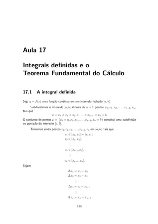 Aula 17

Integrais de¯nidas e o
Teorema Fundamental do C¶lculo
                        a

17.1       A integral de¯nida
Seja y = f (x) uma fun»~o cont¶
                      ca      ³nua em um intervalo fechado [a; b].
      Subdividamos o intervalo [a; b] atrav¶s de n + 1 pontos x0 ; x1 ; x2 ; : : : ; xn¡1 ; xn ,
                                           e
tais que
                       a = x0 < x1 < x2 < ¢ ¢ ¢ < xn¡1 < xn = b
O conjunto de pontos } = fx0 = a; x1 ; x2 ; : : : ; xn¡1 ; xn = bg constitui uma subdivis~o  a
ou parti»~o do intervalo [a; b].
        ca
      Tomemos ainda pontos c1 ; c2 ; c3 ; : : : ; cn¡1 ; cn em [a; b], tais que
                                    c1 2 [x0 ; x1 ] = [a; x1 ];
                                    c2 2 [x1 ; x2 ];
                                        .
                                        .
                                        .
                                    ci 2 [xi¡1 ; xi ];
                                        .
                                        .
                                        .
                                    cn 2 [xn¡1 ; xn ]:
Sejam
                                      ¢x1 = x1 ¡ x0
                                      ¢x2 = x2 ¡ x1
                                          .
                                          .
                                          .
                                      ¢xi = xi ¡ xi¡1
                                          .
                                          .
                                          .
                                      ¢xn = xn ¡ xn¡1

                                               146
 