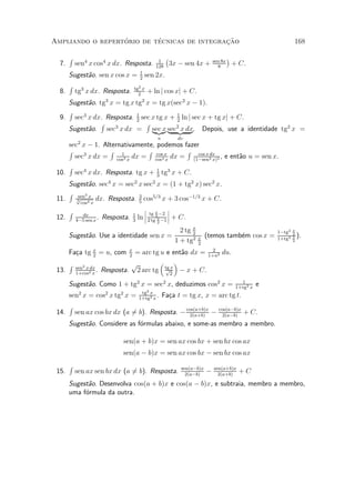 ¶        ¶                 »~
Ampliando o repertorio de tecnicas de integracao                                                        168

       R                                  1
                                               ¡                    sen 8x
                                                                             ¢
  7.       sen4 x cos4 x dx. Resposta.   128
                                                3x ¡ sen 4x +         8
                                                                                 + C.
    Sugest~o. sen x cos x = 1 sen 2x.
          a                 2
    R 3                    2x
  8. tg x dx. Resposta. tg2 + ln j cos xj + C.
    Sugest~o. tg3 x = tg x tg2 x = tg x(sec2 x ¡ 1).
          a
    R
  9. sec3 x dx. Resposta. 1 sec x tg x + 1 ln j sec x + tg xj + C.
                           2             2
              R                R         2
    Sugest~o. sec x dx = sec x | {z dx. Depois, use a identidade tg2 x =
          a         3
                                 |{z} sec x }
                                         u        dv
    sec2 x ¡ 1. Alternativamente, podemos fazer
    R             R 1          R cos        R cos x dx
      sec3 x dx = cos3 x dx = cos4x dx = (1¡sen2 x)2 , e ent~o u = sen x.
                                     x
                                                            a
    R
 10. sec4 x dx. Resposta. tg x + 1 tg3 x + C.
                                  3
     Sugest~o. sec4 x = sec2 x sec2 x = (1 + tg2 x) sec2 x.
            a
     R sen3 x
 11.   p
       3        dx. Resposta. 3 cos5=3 x + 3 cos¡1=3 x + C.
                              5
         cos4 x
     R                          ¯ x ¯
                                ¯ tg ¡2 ¯
 12. 4¡5dx x . Resposta. 1 ln ¯ 2 tg2x ¡1 ¯ + C.
           sen              3            2

                                                   2 tg x
                                                        2                                       1¡tg2   x
       Sugest~o. Use a identidade sen x =
             a                                                  (temos tamb¶m cos x =
                                                                           e                    1+tg2
                                                                                                        2
                                                                                                        x   ).
                                                 1 + tg2    x
                                                            2
                                                                                                        2

                                                    2
       Fa»a tg x = u, com
         c     2
                          = arc tg u e ent~o dx = 1+u2 du.
                             x
                             2
                                          a
    R 2                  p         ³ ´
 13. sen x2dx . Resposta. 2 arc tg tg 2 ¡ x + C.
     1+cos x
                                     px

                                                                                    1
       Sugest~o. Como 1 + tg2 x = sec2 x, deduzimos cos2 x =
             a                                                                    1+tg2 x
                                                                                            e
                                  tg2
       sen2 x = cos2 x tg2 x =       x
                                 1+tg2 x
                                         .   Fa»a t = tg x, x = arc tg t.
                                               c
       R
 14.       sen ax cos bx dx (a 6b). Resposta. ¡ cos(a+b)x ¡
                               =                 2(a+b)
                                                                      cos(a¡b)x
                                                                        2(a¡b)
                                                                                     + C.
       Sugest~o. Considere as f¶rmulas abaixo, e some-as membro a membro.
             a                 o

                           sen(a + b)x = sen ax cos bx + sen bx cos ax
                           sen(a ¡ b)x = sen ax cos bx ¡ sen bx cos ax
       R                                           sen(a¡b)x        sen(a+b)x
 15.       sen ax sen bx dx (a 6b). Resposta.
                               =                     2(a¡b)
                                                                ¡     2(a+b)
                                                                                   +C
       Sugest~o. Desenvolva cos(a + b)x e cos(a ¡ b)x, e subtraia, membro a membro,
             a
       uma f¶rmula da outra.
            o
 