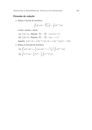 ¶        ¶                 »~
Ampliando o repertorio de tecnicas de integracao                      169


F¶rmulas de redu»~o
 o              ca
  1. Deduza a f¶rmula de recorr^ncia
               o               e
                         Z                     Z
                                      tgn¡1 x
                            tg x dx =
                              n
                                              ¡ tgn¡2 x dx
                                       n¡1
    e ent~o, usando-a, calcule
         a
         R                     4       2
     (a) tg5 x dx. Resposta. tg4 x ¡ tg2 x ¡ ln j cos xj + C.
         R                     5       3
     (b) tg6 x dx. Resposta. tg5 x ¡ tg3 x + tg x ¡ x + C
               R            R                     R
    Sugest~o. tgn x dx = tgn¡2 x tg2 x dx = tgn¡2 x(sec2 x ¡ 1) dx.
           a

  2. Deduza as f¶rmulas de recorr^ncia
                o                e
          Z                                         Z
                          1                    n¡1
      (a)   sen x dx = ¡ cos x sen
               n                      n¡1
                                          x+          senn¡2 x dx
                          n                      n
          Z                          Z
                        1 n ax n
      (b)   x e dx = x e ¡
             n ax
                                        xn¡1 eax dx
                        a          a
 