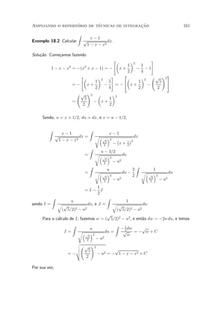 ¶        ¶                 »~
Ampliando o repertorio de tecnicas de integracao                                                            161

                              Z
                                     x¡1
Exemplo 18.2 Calcular             p           dx.
                                   1 ¡ x ¡ x2

Solu»~o. Come»amos fazendo
    ca       c
                                            "µ      ¶2        #
                                                  1       1
            1 ¡ x ¡ x2 = ¡(x2 + x ¡ 1) = ¡ x +         ¡ ¡1
                                                  2       4
                           "µ              #    2                   3
                                    ¶2           µ        ¶2 Ã p !2
                                  1      5              1        5 5
                       =¡ x+           ¡     = ¡4 x +       ¡
                                  2      4              2       2
                         Ã p !2 µ          ¶
                             5           1 2
                       =         ¡ x+
                            2            2

     Sendo, u = x + 1=2, du = dx, e x = u ¡ 1=2,

         Z                            Z
                    x¡1                            x¡1
                 p           dx =             r³ ´            dx
                  1 ¡ x ¡ x2                    p
                                                 5
                                                   2  ¡     ¢
                                                          1 2
                                                2
                                                     ¡ x+ 2
                                      Z
                                                u ¡ 3=2
                                  =           r³ ´         du
                                                 p  2
                                                  5
                                                 2
                                                      ¡ u2
                                      Z                                     Z
                                                       u                3                  1
                                  =           r³       ´2          du ¡         r³         ´2          du
                                                 p
                                                   5
                                                                        2            p
                                                                                       5
                                                  2
                                                            ¡ u2                      2
                                                                                                ¡ u2
                                     1
                                  =I¡ J
                                     2
             Z                                         Z
                       u                                         1
sendo I =         qp            du, e J =                   qp            du.
                   ( 5=2)2 ¡ u2                              ( 5=2)2 ¡ u2
                                       p
     Para o c¶lculo de I, fazemos w = ( 5=2)2 ¡ u2 , e ent~o dw = ¡2u du, e temos
             a                                            a
                          Z                                  Z
                                         u                       ¡ 1 dw
                                                                   2
                                                                          p
                     I=       r³         ´2          du =         p     =¡ w+C
                                   p                                 w
                                     5
                                    2
                                              ¡ u2
                          v
                          uÃ p !2
                          u    5          p
                       = ¡t       ¡ u2 = ¡ 1 ¡ x ¡ x2 + C
                              2

Por sua vez,
 