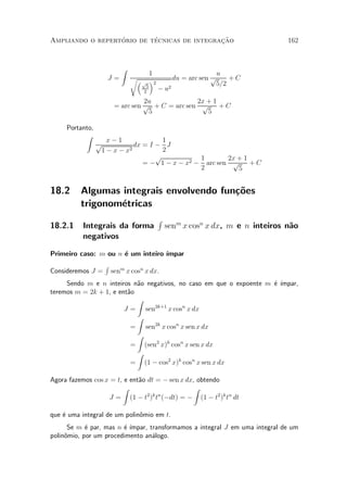 ¶        ¶                 »~
Ampliando o repertorio de tecnicas de integracao                               162



                          Z
                                     1                       u
                    J=        r³              du = arc sen p    +C
                                   p ´2                     5=2
                                     5
                                    2
                                          ¡u2


                                  2u             2x + 1
                        = arc sen p + C = arc sen p     +C
                                   5                5

     Portanto,
           Z
                    x¡1               1
                 p           dx = I ¡ J
                  1 ¡ x ¡ x2          2
                                    p           1       2x + 1
                                = ¡ 1 ¡ x ¡ x2 ¡ arc sen p     +C
                                                2          5


18.2      Algumas integrais envolvendo fun»~es
                                          co
          trigonom¶tricas
                  e
                                          R
18.2.1    Integrais da forma                  senm x cosn x dx, m e n inteiros n~o
                                                                                a
          negativos

Primeiro caso: m ou n ¶ um inteiro ¶
                      e            ³mpar
                   R
Consideremos J =       senm x cosn x dx.
     Sendo m e n inteiros n~o negativos, no caso em que o expoente m ¶ ¶
                            a                                        e ³mpar,
teremos m = 2k + 1, e ent~o
                         a
                            Z
                        J = sen2k+1 x cosn x dx
                            Z
                          = sen2k x cosn x sen x dx
                            Z
                          = (sen2 x)k cosn x sen x dx
                            Z
                          = (1 ¡ cos2 x)k cosn x sen x dx

Agora fazemos cos x = t, e ent~o dt = ¡ sen x dx, obtendo
                              a
                        Z                        Z
                   J = (1 ¡ t ) t (¡dt) = ¡ (1 ¡ t2 )k tn dt
                                 2 k n



que ¶ uma integral de um polin^mio em t.
    e                         o
      Se m ¶ par, mas n ¶ ¶
            e           e ³mpar, transformamos a integral J em uma integral de um
polin^mio, por um procedimento an¶logo.
     o                            a
 