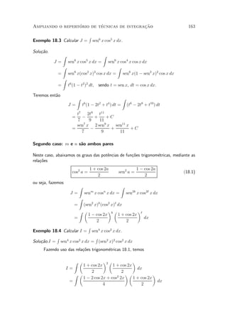 ¶        ¶                 »~
Ampliando o repertorio de tecnicas de integracao                                         163

                                        R
Exemplo 18.3 Calcular J =                   sen6 x cos5 x dx.

Solu»~o.
    ca
                Z                                  Z
                        6           5
           J=        sen x cos x dx = sen6 x cos4 x cos x dx
              Z                            Z
             = sen x(cos x) cos x dx = sen6 x(1 ¡ sen2 x)2 cos x dx
                   6        2   2

              Z
             = t6 (1 ¡ t2 )2 dt, sendo t = sen x, dt = cos x dx.

Teremos ent~o
           a
                            Z                               Z
                                6              2       4
                     J=         t (1 ¡ 2t + t ) dt =            (t6 ¡ 2t8 + t10 ) dt
                         t7 2t9 t11
                       =   ¡      +    +C
                         7     9    11
                         sen7 x 2 sen9 x sen11 x
                       =        ¡       +        +C
                           7         9     11

Segundo caso: m e n s~o ambos pares
                     a

Neste caso, abaixamos os graus das pot^ncias de fun»~es trigonom¶tricas, mediante as
                                      e            co           e
rela»~es
    co
                                        1 + cos 2a                    1 ¡ cos 2a
                       cos2 a =                            sen2 a =                    (18.1)
                                            2                             2
ou seja, fazemos
                            Z                               Z
                      J=         sen x cos x dx =
                                        m          n
                                                                sen2k x cos2` x dx
                            Z
                        =(sen2 x)k (cos2 x)` dx
                      Z µ              ¶ µ         ¶
                            1 ¡ cos 2x k 1 + cos 2x `
                    =                                 dx
                                 2              2
                            R
Exemplo 18.4 Calcular I = sen4 x cos2 x dx.
           R                    R
Solu»~o.I = sen4 x cos2 x dx = (sen2 x)2 cos2 x dx
    ca
     Fazendo uso das rela»~es trigonom¶tricas 18.1, temos
                         co           e

                        Z µ           ¶2 µ            ¶
                           1 + cos 2x      1 + cos 2x
                    I=                                  dx
                               2                2
                       Z µ                        ¶µ             ¶
                           1 ¡ 2 cos 2x + cos2 2x     1 + cos 2x
                     =                                             dx
                                      4                   2
 