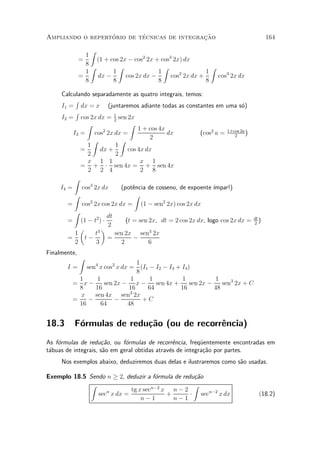 ¶        ¶                 »~
Ampliando o repertorio de tecnicas de integracao                                          164

                  Z
                1
              =     (1 + cos 2x ¡ cos2 2x + cos3 2x) dx
                8
                  Z         Z                Z                Z
                1         1                1       2        1
              =     dx ¡       cos 2x dx ¡      cos 2x dx +     cos3 2x dx
                8         8                8                8

     Calculando separadamente as quatro integrais, temos:
           R
     I1 = dx = x (juntaremos adiante todas as constantes em uma s¶)          o
           R
     I2 = cos 2x dx = 1 sen 2x
                           2
               Z                  Z
                      2              1 + cos 4x
          I3 = cos 2x dx =                      dx          (cos2 a = 1+cos 2a )
                                                                         2
                                         2
                 Z            Z
               1            1
             =       dx +        cos 4x dx
               2            2
               x 1 1                  x 1
             = + ¢ sen 4x = + sen 4x
               2 2 4                  2 8
          Z
     I4 = cos3 2x dx          (pot^ncia de cosseno, de expoente ¶
                                   e                             ³mpar!)
          Z                         Z
        = cos 2x cos 2x dx = (1 ¡ sen2 2x) cos 2x dx
                2

          Z
                        dt
        = (1 ¡ t2 ) ¢           (t = sen 2x, dt = 2 cos 2x dx, logo cos 2x dx =    dt
                                                                                   2
                                                                                      )
                        2
             µ       ¶
           1      t3       sen 2x sen3 2x
        =     t¡        =           ¡
           2       3          2          6
Finalmente,
              Z
                                  1
       I=     sen4 x cos2 x dx = (I1 ¡ I2 ¡ I3 + I4 )
                                  8
           1      1             1    1           1             1
         = x¡        sen 2x ¡ x ¡       sen 4x +     sen 2x ¡    sen3 2x + C
           8     16            16    64          16           48
           x     sen 4x sen3 2x
         =     ¡         ¡          +C
           16      64         48


18.3      F¶rmulas de redu»~o (ou de recorr^ncia)
           o              ca               e
As f¶rmulas de redu»~o, ou f¶rmulas de recorr^ncia, freqÄentemente encontradas em
    o                 ca      o                  e         u
t¶buas de integrais, s~o em geral obtidas atrav¶s de integra»~o por partes.
 a                    a                        e            ca
     Nos exemplos abaixo, deduziremos duas delas e ilustraremos como s~o usadas.
                                                                      a

Exemplo 18.5 Sendo n ¸ 2, deduzir a f¶rmula de redu»~o
                                     o             ca
             Z                                     Z
                           tg x secn¡2 x n ¡ 2
                sec x dx =
                   n
                                        +         ¢ secn¡2 x dx                      (18.2)
                               n¡1         n¡1
 