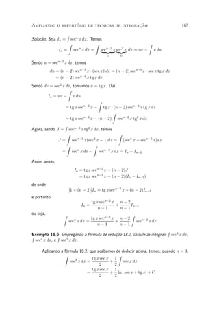 ¶        ¶                 »~
Ampliando o repertorio de tecnicas de integracao                                          165

                      R
Solu»~o. Seja In =
    ca               secn x dx. Temos
                    Z             Z                    Z
                                               2
                In = sec x dx = sec{z x sec x dx = uv ¡ v du
                          n
                                    |
                                      n¡2
                                          } | {z }
                                            u      dv

Sendo u = secn¡2 x dx, temos
           du = (n ¡ 2) secn¡3 x ¢ (sec x)0 dx = (n ¡ 2) secn¡3 x ¢ sec x tg x dx
              = (n ¡ 2) secn¡2 x tg x dx
Sendo dv = sec2 x dx, tomamos v = tg x. Da¶ ³
                   Z
        In = uv ¡ v du
                                    Z
                  = tg x secn¡2
                                x ¡ tg x ¢ (n ¡ 2) secn¡2 x tg x dx
                                           Z
                  = tg x secn¡2
                                x ¡ (n ¡ 2) secn¡2 x tg2 x dx
                   R
Agora, sendo J =   secn¡2 x tg2 x dx, temos
                  Z                         Z
                                  2
               J = sec  n¡2
                            x(sec x ¡ 1)dx = (secn x ¡ secn¡2 x)dx
                  Z               Z
                 = sec x dx ¡ secn¡2 x dx = In ¡ In¡2
                        n



Assim sendo,
                          In = tg x secn¡2 x ¡ (n ¡ 2)J
                             = tg x secn¡2 x ¡ (n ¡ 2)(In ¡ In¡2 )
de onde
                       [1 + (n ¡ 2)]In = tg x secn¡2 x + (n ¡ 2)In¡2
e portanto
                                     tg x secn¡2 x n ¡ 2
                              In =                +      In¡2
                                         n¡1        n¡1
ou seja,          Z                                       Z
                                  tg x secn¡2 x n ¡ 2
                       sec x dx =
                          n
                                               +              secn¡2 x dx
                                      n¡1        n¡1
                                                                               R
Exemplo 18.6 Empregando a f¶rmula de redu»~o 18.2, calcule as integrais
R            R             o             ca                                         sec3 x dx,
     4           5
  sec x dx, e sec x dx.

      Aplicando a f¶rmula 18.2, que acabamos de deduzir acima, temos, quando n = 3,
                   o
                  Z                            Z
                        3        tg x sec x 1
                     sec x dx =            +     sec x dx
                                     2       2
                                 tg x sec x 1
                              =            + ln j sec x + tg xj + C
                                     2       2
 
