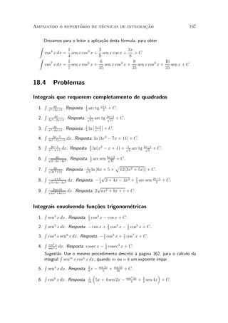 ¶        ¶                 »~
Ampliando o repertorio de tecnicas de integracao                                                  167


       Deixamos para o leitor a aplica»~o desta f¶rmula, para obter
                                      ca         o
  Z
               1                                 3                3x
       cos4 x dx =
                 sen x cos3 x +                     sen x cos x +     +C
               4                                 8                 8
  Z
               1                                  6                   8                16
    cos7 x dx = sen x cos6 x +                       sen x cos4 x +     sen x cos2 x +    sen x + C
               7                                 35                  35                35


18.4          Problemas

Integrais que requerem completamento de quadrados
       R                             1
  1.           dx
           x2 +2x+5
                    .    Resposta.   2
                                         arc tg x+1 + C.
                                                 2
       R
  2.           dx
                     .   Resposta.   p1
                                arc tg 3x¡1 + C.
                                        p
           3x2 ¡2x+4                  11 11
    R                          ¯ x¡5 ¯
  3. x2 ¡6x+5 . Resposta. 1 ln ¯ x¡1 ¯ + C.
         dx
                          4
    R 6x¡7
  4. 3x2 ¡7x+11 dx. Resposta. ln j3x2 ¡ 7x + 11j + C.
    R 3x¡1
  5. x2 ¡x+1 dx. Resposta. 3 ln(x2 ¡ x + 1) + p3 arc tg 2x¡1 + C.
                             2
                                                 1       p
                                                          3
    R
  6. p2¡3x¡4x2 . Resposta. 1 arc sen 8x+3 + C.
           dx
                             2
                                        p
                                          41
    R                      1
                                             p
  7. p3x2 +5x . Resposta. p3 ln j6x + 5 + 12(3x2 + 5x)j + C.
         dx

    R                                p
  8. p3+4x¡4x2 dx. Resposta. ¡ 1 3 + 4x ¡ 4x2 + 7 arc sen 2x¡1 + C.
          x+3
                                   4                4         2
    R 2ax+b                       p
  9. pax2 +bx+c dx. Resposta. 2 ax2 + bx + c + C.


Integrais envolvendo fun»~es trigonom¶tricas
                        co           e
       R                                 1
  1.       sen3 x dx. Resposta.          3
                                             cos3 x ¡ cos x + C.
       R
  2.       sen5 x dx. Resposta. ¡ cos x + 2 cos3 x ¡ 1 cos5 x + C.
                                          3          5
       R
  3.       cos4 x sen3 x dx. Resposta. ¡ 1 cos5 x + 1 cos7 x + C.
                                         5          7
       R   cos3 x
  4.       sen4 x
                    dx. Resposta. cosec x ¡ 1 cosec3 x + C.
                                            3
    Sugest~o. Use o mesmo procedimento descrito µ pagina 162, para o c¶lculo da
           aR                                          a              a
    integral senm x cosn x dx, quando m ou n ¶ um expoente ¶
                                                  e        ³mpar.
    R
  5. sen4 x dx. Resposta. 3 x ¡ sen 2x + sen 4x + C.
                          8       4        32
    R                        ³                              ´
         6                 1                     sen3 2x 3
  6. cos x dx. Resposta. 16 5x + 4 sen 2x ¡ 3 + 4 sen 4x + C.
 