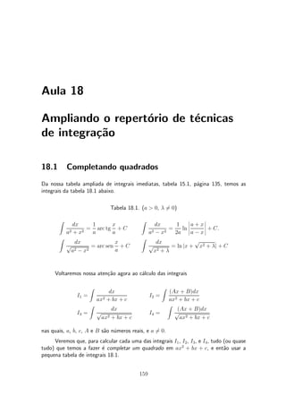Aula 18

Ampliando o repert¶rio de t¶cnicas
                  o        e
de integra»~o
          ca

18.1       Completando quadrados
Da nossa tabela ampliada de integrais imediatas, tabela 15.1, p¶gina 135, temos as
                                                               a
integrais da tabela 18.1 abaixo.

                               Tabela 18.1. (a > 0, ¸ 60)
                                                      =

       Z                                    Z                 ¯     ¯
              dx    1      x                     dx      1    ¯a + x¯
                   = arc tg + C                       =    ln ¯     ¯ + C.
           a2 + x2  a      a                  a2 ¡ x2   2a ¯ a ¡ x ¯
       Z                                    Z                    p
              dx             x                   dx
           p        = arc sen + C             p        = ln jx + x2 + ¸j + C
            a2 ¡ x2          a                  x2 + ¸


      Voltaremos nossa aten»~o agora ao c¶lculo das integrais
                           ca            a

                      Z                                 Z
                               dx                            (Ax + B)dx
               I1 =         2 + bx + c
                                                 I2 =
                          ax                                 ax2 + bx + c
                      Z                                     Z
                               dx                               (Ax + B)dx
               I3 =       p                      I4 =          p
                           ax2 + bx + c                          ax2 + bx + c

nas quais, a, b, c, A e B s~o n¶meros reais, e a 60.
                           a u                   =
     Veremos que, para calcular cada uma das integrais I1 , I2 , I3 , e I4 , tudo (ou quase
tudo) que temos a fazer ¶ completar um quadrado em ax2 + bx + c, e ent~o usar a
                         e                                                        a
pequena tabela de integrais 18.1.


                                           159
 