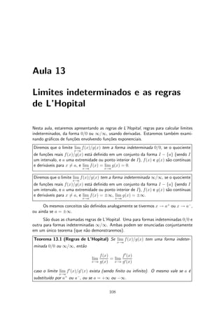 Aula 13
Limites indeterminados e as regras
de L'Hopital
Nesta aula, estaremos apresentando as regras de L'Hopital, regras para calcular limites
indeterminados, da forma 0=0 ou 1=1, usando derivadas. Estaremos tamb¶em exami-
nando gr¶a¯cos de fun»c~oes envolvendo fun»c~oes exponenciais.
Diremos que o limite lim
x!a
f(x)=g(x) tem a forma indeterminada 0=0, se o quociente
de fun»c~oes reais f(x)=g(x) est¶a de¯nido em um conjunto da forma I ¡ fag (sendo I
um intervalo, e a uma extremidade ou ponto interior de I), f(x) e g(x) s~ao cont¶³nuas
e deriv¶aveis para x 6= a, e lim
x!a
f(x) = lim
x!a
g(x) = 0.
Diremos que o limite lim
x!a
f(x)=g(x) tem a forma indeterminada 1=1, se o quociente
de fun»c~oes reais f(x)=g(x) est¶a de¯nido em um conjunto da forma I ¡ fag (sendo I
um intervalo, e a uma extremidade ou ponto interior de I), f(x) e g(x) s~ao cont¶³nuas
e deriv¶aveis para x 6= a, e lim
x!a
f(x) = §1, lim
x!a
g(x) = §1.
Os mesmos conceitos s~ao de¯nidos analogamente se tivermos x ! a+
ou x ! a¡
,
ou ainda se a = §1.
S~ao duas as chamadas regras de L'Hopital. Uma para formas indeteminadas 0=0 e
outra para formas indeterminadas 1=1. Ambas podem ser enunciadas conjuntamente
em um ¶unico teorema (que n~ao demonstraremos).
Teorema 13.1 (Regras de L'Hopital) Se lim
x!a
f(x)=g(x) tem uma forma indeter-
minada 0=0 ou 1=1, ent~ao
lim
x!a
f(x)
g(x)
= lim
x!a
f0
(x)
g0(x)
caso o limite lim
x!a
f0
(x)=g0
(x) exista (sendo ¯nito ou in¯nito). O mesmo vale se a ¶e
substitu¶³do por a+
ou a¡
, ou se a = +1 ou ¡1.
108
 