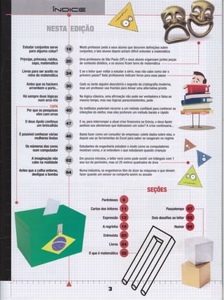 ti...ì..ì..
iiiì
t' i'
ii1ì
iìlr
'-ì---i
iì
ììiiit
l,ì.
riì., ."-,'--t-- ì ,
N.N-^N
jjji
iiÌi1ìiiì'::ì1.....i......" " ì "r , ":
i;::l:
'i r'' l
j:::::,,
-N,W,N,WN
::i:,,.:
" i": ì"" : I ,
1.... ... ...... ....:. ... :.... ".,,, ..i.
,
ìli,ìl'"r'"i"i',''
iiltì
ìri'ì'"1
iìiìi
tilìrìiiì
l'"1'r'"i"ì,ìllr
ilri
lr'ìi
ltìr.iriìi
iìiii
ìjfiìl
iìÌ
iil
ììrìiì
iri
':,.l:
ì;ìi.l"i " -" , ." '"i '":
:
' : " , " I : ' , '" , -"
::;il' i ': '"i "'': . : ì
:::'::ì1" i' i '; ""'," i" i
:i;;:l
aooaoQoaooaoooa
i , : '' i i r
:
::,::i,l'':::,:....: .... . ....... .,... ,; .... .... : . . .
:,.::,: ' . ,.' , t " . ,
':.l;,;::,::
:''ì:'',1ì
:;-: '- '- : i '";
;:'" ' ..ì .. r.. ... ....
iì,i:ìi
'::i
Estudar coniuntos serve
para alguma coisa?
Prí;pcipe, princesa, rainha,
' sapo, matemático
Livros para ser aceito no
reino da matemática
Antes que os hackers
arrombem a porta...
Há sempre duas lógicas
num arco-íris
CAPA
Por que as pesquisas
vêm com erros
0 deus Apolo continua
um brincalhão
É possível conhecer várias
mulheres lindas
0s números das cores
num computador
A imaginação não
cabe na realidade
Antes que a calha entorne,
Muito professor pede a seus alunos que decorem definições sobre ,
conjunt0S'etaisalunosdep0isachamdifícilentenderamatemática
,ì
Uma professora de São Paulo (SP) e seus alunos organizam juntos peças ' i
E se o leitor quer voltar a estudar a sério, mas não sabe como dar o ,-.
primeiropasso?SeteproÍessoresindicamlivrosparaessepasso .............r.t.t
Cedo ou tarde alguém descobrirá o segredo da criptograÍia moderna, -,r$E%mas um professor usa fractais para deixar uma alternativa pronta
Na lógica clássica, uma afirmação não pode ser verdadeira e falsa ao
mesmo tempo, mas nas lógicas paraconsistentes, pode
0s institutos poderiam recorrer a um método conÍiável para conhecer as
intenções do eleitol mas eles preferem um método barato e rápido
E se, para interromper a atual crise financeira na Grécia, 0 deus Apolo
pedisse aos atenienses que dobrassem um cubo? A crise c0ntinuaria.,.
Basta fazer como um consultor de empresas: colete dados sobre elas, e
depois use as ferramentas do Excel para saber se exageram n0 regime
Estudantes de engenharia estudam o modo como os computadores
mostram cores, e aí ententlem o que estudaram quando crianças
Em poucos minutos, o leitor verá como pode existir um triângulo com 1
ano-luz de perímetro, mas só 25 metr0s quadrados de ârea .....o..........f
Numa indústria, 0s engenheiros têm de dizer às máquinas o que devem
tazer quando um sensor se comporta assim 0u assado
iri
r' I ì
ri:
:' ' ; ,
ri;
-i....-:.... :.
i
:::;. ,i -i
 