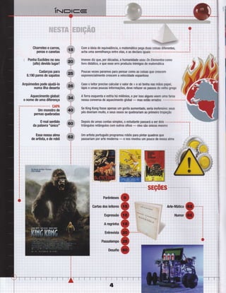 l.-.:a-.:.*-ìffi;;irr,r"ai,t#r,,
,i::.:.. . ,--ìtt,l;Yjj#.qq.
,
Charretes e carros,
penas e Ganetas
i Ponha Euclides no seu
(alto) devido lugar!
Cadarços para
8,190 pares de sapatos
Arquimedes pode ajudá-lo
numa ilha deserta
Aquecimento global:
o nome de uma diÍerença
CAPA
Um monstro de
pernas quebradas
0 real sentido
da palavra "único"
Essa nossa alma
de artista, e de robô
=
oisas'diferentes,
.'
, i i ,
acha uma Semelhança entre glas, e aS declara iguais . . . . . . . . . . . . . . . . . . . . " ",. . '3 , '
'., ';
lmenes diz que, por décadas, a humanidade usou 0s Elementos como
livro didático, e que esse erro produziu inimigos de matemáüca
Poucas vezes paramos para pensar c0m0 as coisas que crescem
exponencialmente crescem a velocidade espantosa
Caso o leitor precise calcular 0 valor de n e só tenha nas mãos papel,
lápis e umas poucas inÍormações, deve retazer 0s passos d0 velho grego
A Terra esquenta e esfria há milênios, e por isso alguns veem uma farsa
nessa conversa de aquecimento global
- mas estão errados or.....,.....!.
Se King Kong fosse apenas um gorila aumentado, seria inoÍensiyo: seus
pés doeriam muito, e seus ossos se quebrariam ao primeiro üope@o
t, I
Depois de umas contas simples, o estudante passará averdois ....'.o..........
triângulos retângulos com outros olhos
- eles são únicos mesmo
Um artista poftuguês programou robôs para pintar quadros que
passariam por arte moderna- e nos revelou um pouco de nossa dma
:ì
 