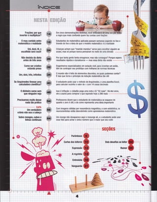 i:ì;ri::
....;....' :.'.ì .j..i. i.".j.:.:ti:
"-i""'j'--"r"-"'i
,"
-"i" "i- ""r'"-i
.,::;::li
"-r--" r-"-'i-"' i"---i-"-1----ì----"-- :
::;,1;"jl'lÈ:il,I
ffiffi$*$*'Ë*ffi .
i-iit,,i',:' "-r- ---i -'^,-- - ":-" -. i -'- -i--'..- - " i" --."
.:..;:i,
.;:l:.:
"i"'-i""';"" 'i "'":' -'4" 'ì-""";-""':
.r:::l;:l
:':;; :::'Ì :-"" ; , ':- : -. ",-
::,,. :
''.''''''1'.''''l''''':'''-',-'.-.......
iiir :,:i
I : : .:---:-- - i--. i
;:::',.......r.....:........;.. ......i.-. : . :- .,........
.::':.''j ":"":" :'--'.-"'--:- -t-''
i:!i.::i
a regra que mais confunde quemlaz contas com frações
Estudantes de matemática aplicada passam semanas jogando n0 lixo e
tirando do lixo a ideia de que o modelo matemático é a realidade
Crianças acham que nnmamãe
mandou" serve para escolher alguém ao
acaso, mas sÓ porque nunca pensaram n0 resto de uma divisão
Por que tanta gente tenta emagrecel mas não consegue? Porque espera
resultados rápidos e duradouros
- mas essa dieta não existe .o.........
Engenheiros especializados em aviação civil, para inventar um aviã0,
têm de contrapor seu protótipo com milhares de normas técnicas
0 mundo nã0 é feito de elementos discretos, 0s quais podemos contan
É isso que torna 0 princípio da indução matemática tão útil
0 estudante pode usar o método de Arquimedes, e uma planilha Excel,
para calcular sozinho 0 valor de n com 14 casas decimais
Professores dizem que o estudante de matemática se esquece de
quanto 0 zero é útil, e de c0m0 representa uma ideia importante
Com imagens obtidas por ressonância magnética, e com estatística, os
neurocientistas estão descobrindo c0m0 aprendemos matemática
Um monge não desaparece aqui e ressurge ali, e 0 estudante pode usar
esse fato para achar o único número que é maior que seu cubo
;-'-r-"
i';:
i. ..r '..-i--
|:;:-:..,'::ii:i.:::::::,..:Ì::iiiiii::
, ; l: i ì I :
, : r, ; : i .
: : l: ì Ì ; :
. , r; -i -l i :
, ; l, ; : ; :
, ; rj ; :
";"
I
, : a,- I ' , t
Frações: por que
inverter e multiplicar?
$ 0 mau contato entre
matemática e realidade
Uni, duni, tê, o
escolhido será você!
Não desista da dieta
antes de três anos
Gomo ser criativo
estando preso
Uffi, dois, três, inÍinitos
Se Arquimedes tivesse uma
calcu Iadora cientíÍi ca?
0 dinheiro some sem
que ninguém veia
Precisamos muito desse
nada tÍio prático
GAPA
Um verdadeiro
crânio não usa a cabeça
Sobre mongeq cubos e
linhas contínuas
"u+fttffi
f+# #
u+ÍiEri.$;fl#
ffi
ffia
a
-$iÉFÏËffi
W:
ffi
ffi
ffi
ffi
ffi
ffi
ffi
--.'r'-" -!--
iÌ : :
r.i. .. . . ;. .. . .. i-,
;:i:i;
-:.-. "l..-
..:--.
ij:
i::
'i.-- -i - -:--
:;:,;---; -.- -i,
 
