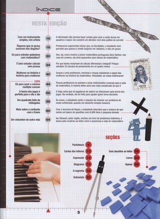 ...; ,i....,.,. ',.,. .,
..r, ..,r.i;, i .1.,, :...,. r..1 lr;:..' '..
. _ii,
it ':..,
l.'..'..]l.l..l''l.''.''.'.!..''-i-...'.':.].'...''....li:..
lliiil;i:rr
:.:,,:o,::::ii
:: ::
a
a
a
Gom um instrumento 0 aficionado não0Ín uJn instumelb & 0 aficionado não precisa Íazer contas para usar a razão áurea em
. .. ..nsimples, vire artista W quadros e vasos: ele constrói um aÍeridor com dois palitos de sorvete . ! - -: - i -
Éepa,ou que os graus S&, ProÍessores experientes dizem que, na Íaculdade, o estudante nem ì i
sumiram dos ângulos?
Y
percebe que passou a medir ângulos em radianos, e não em graus "
i i
Dá para enüebr pedesbes & Sim, dá, como mostra a jovem matemática portuguesa Sara Santosr nas , ,
,com mabmálica? ç ruas de Londres, ela atrai passantes para shows de matemática : : i
i
É bom estrdar cálculo 1fr Por que tantos reclamam do cálculo diferencial e integral? Porque $
sempÍessa ç estudam23seculosdepensamentoemsóquatromeses ...............ï
:1
Mulheres na his6ria e gs Graças a uma prgÍessora, meninas e moças estudaram o papel das
histrÓdapan mulheres V mulheres na história da matemática. Resultado: as notas melhoraram
:
.. CAPA
Dá para os.vir o miíiil'ï * i:H:ï.ïïlï,ï:íï;ffi1'i:ïiil;:1'Jlïïl'#iïïìlï'J:ï:Ërá "'múlüplo comum a
a
A boria dos jogos é 1ft 0 bigo acha que só jogadores de xadrez se interessam pela teoria dos '
peÉgita para o dia a dia !F jogos. Na verdade, ela Íoi Íeita para ajudar quem toma decisões : " ]
Um quadrado Íeib de â Às vezes, o estudante sente o impulso de resolver um problema de
retângulos
W modo sofisticado, quando um desenho simples bastaria
Mais sobre a confusão Sht Gom o teorema de Bayes, o êstudante descobre que a chance de que
com o Enem IEF exista um banco de questões com 6.000 itens é pequena demais .........
um visrumbre de outra vida * t*::'Ë,ïx,ïJillfffil,ïJiffi,i[ Jli:.|i,i':ïiJlïïT:ï:1,|i;f,
 