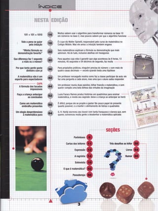 101 +101 =1010
, Vale a pena se guiarÌi pela intüição
"Minha Íórmula ou
demonstração Íavorita'
n
Oue diÍeren ça taz 1 segundo
. a mais ou a menos?
impossíveis
Faça a criança antecipar
as conclusões
Como um matemático
embrulha presentes
Um elogio despretensioso
à matemática pura
ffi Para propósitos práticos, ninguém precisa do número 7T com mais de
W quatro casas decimais
- exceto quando testa uma hipótese
:
ffifu" Um proÍessor norueguês mostra c0m0 taz aclasse participar da aula: ele
"W Íaz uma pergunta a cada aluno, mas uma que 0 aluno saiba responder
:
ffi Um professor reuniu duas paixões, bilhar francês e matemática, e sem
W queier compôs uma bela deÍesa das viftudes da imaginação
:
ffiM Luzia Faraco Ramos produz histórias em quadrinhos para ensinar n'o ' ' o
'
W matemática, e revela seu segredo: deixe a criança se antecipar a0 herói
:
mr É diÍícil, porque ele se propõe a gastar tão pouco papel de presente
W quanto possíveln e a manter o alinhamento de listras e quadrados
t : : ; : I : : I ì i : , ; ,i __: .1
' , ; : r Gartasdosleitores:
jiii,:
.i..,,.,..,i.,.. -.....i... -., -,.1..,, -,. :,.-....i
j:lì;i
iì1 ,r
'ir:
, 'Hum0r'.r ; 'r""-i"i ì
 