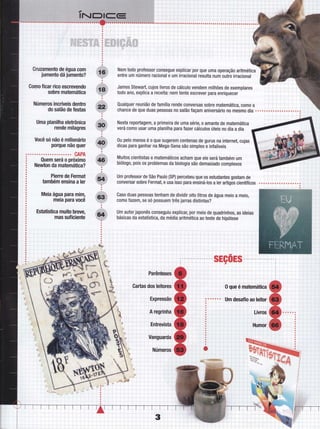 Gruzamento de égua com
jumento dá jumento?
Gomo Íicar rico escrevendo
sobre matemática
Números incríveis dentro
do salão de festas
Uma_ planilha eletrônica
rende milagres
Você só não é milionário
porque não quer
CAPA
Quem será o próximo
Newton da matemática?
Pierre de Fermat
,também ensina a ler
Meia água para mimn
meia para você
Estatística muito breve,
mas suficiente
Nem todo professor consegue explicar por que uma operação aritmética
entre um número racional e um irracional resulta num outro irracional
James Stewart, cujos livros de cálculo vendem milhões de exemplares
todo ano, explica a receita: nem tente escrever para enriquecer
QualquerreuniãodeÍamíliarendeconversassobrematemática,comoa ii ii'l - i
chance de que duas pessoas no salão Íaçam aniversário no mesmo rlia . . . . ú.1,,i.,1. ;_i.r:
;".:::
l.
Nesta reportagern, a primeira de uma série, o amante de matemática
verá c0m0 usar uma planilha para tazer cálculos úteis no dia a dia
0u pelo menos é o que sugerem centenas de gurus na internet, cujas
dicas para ganhar na Mega-sena são simples e inÍalíveis
Muitos cientistas e matemáticos acham que ele será também um
biólogo, pois os problemas da biologia são demasiado complexos
Um professor de São Paulo (SP) percebeu que os estudantes gostam de
conversar sobre Fermat, e usa isso para ensiná-los a ler artigos científicos
Caso duas pessoas tenham de dividir oito litros de água meio a meio,
como fazem, se só possuem três jarras distintas?
Um autor japonês conseguiu explicar, por meio de quadrinhos, as ideias
básicas da estatística, da média aritmética ao teste de hipótese
 