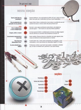 0uem pode Íalar de
parábolas?
Há um pedacinho do
passado no seu pulmão
CAPA
Uma multiplicação
é uma multiplicação
Grupos, anéis e corpos
Crescimento exponencial e
meia-vida
"Um Curso de
Matemática Pura"
Eu não entendi isso.,.
AINDA!
Daniela Hoffmann, uma especialista da UFPel, diz que o aluno no ensino
lnspire fundo. Notou a molécula de ar que esteve no pulmão da sua avó
quando ela nasceu e chorou nesta vida pela primeira vez?
Ela não é, como alguns professores ainda dizem, uma adição de
parcelas iguais
- nem mesmo n0 caso dos inteiros positivos!
Se fosse possível definir a multiplicação em termos de adiçã0, alguém
teria de reformar os conceitos mais produtivos do século 19
Neste capítulo, Silvanus discute as situações nas quais alguma coisa
cresce ou diminui de modo proporcional a si mesma
A partir deste mês, o leitor pode acompanhar em português, e com
comentários, o livro mais famoso do matemático inglês G. H. Hardy
Professores contam o que fazem para ajudar o estudante a entender
gue, se está se sentindo burro, paciência: é por p0uc0 tempo
i::
:.4
ir,
i 'i Ì
i '"i-':
i:j
j.i
:,i
 