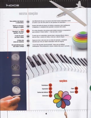 !i!t't:iii
llliÌÈìili .:riÌ$ r:i:iii#i+ lllii:r, riiiìiriir:;;,,
liiiiri''tiìjiii :rS í9,r lilt.ii !:,:i!!i+;i,; :.,.,t :ii /:fr,11!,
i ll l'if i+1,,
;
iir 91+ i1i
#+,ç jì
'i..i'F
Bons pilotos não temem
a matemática
Rápido ou devagar,
devagar ou rápido
CAPA
"Aleatório" às vezes
signiÍica "baratonn
A arte de cortar
em tiras e Íatias
A linha reta
cheia de mistérios
Um passatempo para
não matar o tempo
José Marmontel diz que é um pouco mais fácil ensinar matemática sendo
um piloto e que não seria piloto se não gostasse de matemática ..................o.
Existem dois jeitos de pensa[ um intuitivo e prazeroso, outro meditabundo
e trabalhoso, e o estudante deve aprender a comutar entre ambos
Em certas situações, uma pessoa pode instalar sensores e computadores
para conhecer o Íuturo melhor
- mas isso vale o custo?
z
E assim que um matemático calcula áreas e volumes diÍíceis: divide a
áreaem tiras, o volume em fatias, e daí usa o cálculo integral """.."'o
Depois de criar a reta real com os cortes de racionais, o estudante
descobre que criou um objeto matemático cheio de enigmas
"0 que não dá prazer,não dá proveito", disse uma vez William
Shakespeare. Para professores e alunos, hobbies dão prazet e proveito
:ãÈii:+Èri.:,ì
sEçoEs
Parênteses
Expressão
Gartas dos leitores
Gapa
Humor
Ìj.,i
+
o
o {
Entrevista
 
