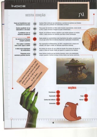 -" "r . I :l {"; ':::
.::: :;
:ibi
!." :l:'-:: .'. "u ," :i:'l:
i 't' :'".:ï' :l'.'' .::''. ll li:l
,, :j:;.;. ,;.:.:.."..;,
:.:1,;:,"::.. ::
,;!.
Comosetransformarnum
Íracassadodesucesso
Ensinosaudável:váao
laboratórioecriebolor
0 problemacomos
númeroscomplexos
CAPA
0snúmerosdeRamsey
surgemsozinhos
Parasaberocaminho
maiscurto:águaesabão
Aideiamaisimportante
damatemática
Pequenoserros
semeiamgrandesteorias
ParapuxardamemóriaosfatossobreÍunçõesexponenciais,numaescola
doRiooalunorecordaa imagemdepãesemboloradog............ o...o........
Bigode,umprofessorfamoso,exprimeoquemuitospensam:noensino
médio,oalunodeveriaversomenteumabelae breveintrodução
Bastaestudarascaracterísticasmaisimportantesdosgrafoscompletospara
verporqueceftosfatosdanaturezadispensamexplicaçõesmirabolantes
NasexposiçõesdaMatemateca,daUSBoestudantetemachancede
estudar;comáguaesabã0,asfamosassuperfíciesmínimas
Nocomeçodoséculo20,eraa ideiadefunçã0.Nocomeçodoséculo21,
aindaéa ideiadefunçã0.Hardyvaiajudá-loa explorá-laaomáximo
lsaacAsimovmostraporqueteoriasfamosas,c0m0adarelatividade,
surgemquandoo homemcorrigeerrinhosbobosnasteoriasanteriores""'o"""""""
:
sEç0Es
Parênteses
Expressão
Gartasdosleitores
Entrevista
o
ooo
Gapa
Humor
 