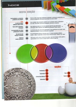 Í*^-*-"**'
i^**'--* *** -**
tr,*^* ***
I
1.-..,,".-"*-..",",,*"*
. Êe.#
#*Ë##*ewffi.:ffi:ffieffi#ffiffiffi
ffiWWats'% tr ffiffi . ffi ffi ffiffiW;a#ffi ffiffi
Ë fS'&*{S$$f * ,&*iF . é€ê:sryw'ry w q's"w
. . . " " . : ;
a
a
a
a
Aartedeerguer
ediÍíciossobrerocha
Tudosobreconiuntos.
0uquase
umaverdade:todoestudanteconstróicomasprópriasmãosa matemática
qrãìrnr. Èaratanto,precisadefundações:precisadeconjuntot
.=-
vocêsabiaqueexisteumesóumconiuntovazio?0uquepodeprovar
d>
à1imaçOessobreconiuntoscomtabelasdepeltinôncia?Agorasabera e
2012veioesefoi,maso mundonãoacabou'Quebom!Assimo leitorganhaa
ãóortuniOaOedevercomoosmaiasfaziamcontasnabase20
maias.SiüiJ'ìffi
&
fi
Ì
ll.'*
i':'-q- :t-:-,
ã: **H'**nlg& üJit,'f"t5*ïï*:*x;ruffi.J#e'f,ï',:ïH#
i
v
v
v
v
sEç0Es..
Parênteses
Expressão
Cailasdosleitores
Entrevista
 