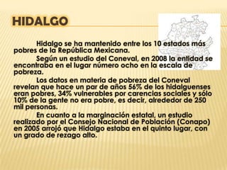 HIDALGO
       Hidalgo se ha mantenido entre los 10 estados más
pobres de la República Mexicana.
       Según un estudio del Coneval, en 2008 la entidad se
encontraba en el lugar número ocho en la escala de
pobreza.
       Los datos en materia de pobreza del Coneval
revelan que hace un par de años 56% de los hidalguenses
eran pobres, 34% vulnerables por carencias sociales y sólo
10% de la gente no era pobre, es decir, alrededor de 250
mil personas.
       En cuanto a la marginación estatal, un estudio
realizado por el Consejo Nacional de Población (Conapo)
en 2005 arrojó que Hidalgo estaba en el quinto lugar, con
un grado de rezago alto.
 
