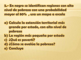 5.- En negro se identifican regiones con alto
nivel de pobreza con una probabilidad
mayor al 80% , usa un mapa a escala

a) Calcula la extensión territorial más
   grande por estado, con alto nivel de
   pobreza
b) La región más pequeña por estado
c) ¿Qué es poverti?
d) ¿Cómo se evalúa la pobreza?
e) Concluye
 