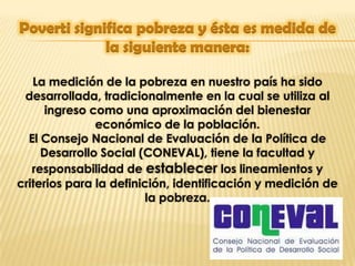 La medición de la pobreza en nuestro país ha sido
 desarrollada, tradicionalmente en la cual se utiliza al
      ingreso como una aproximación del bienestar
               económico de la población.
  El Consejo Nacional de Evaluación de la Política de
     Desarrollo Social (CONEVAL), tiene la facultad y
   responsabilidad de establecer los lineamientos y
criterios para la definición, identificación y medición de
                         la pobreza.
 