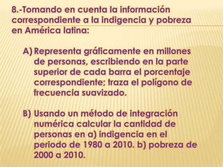 8.-Tomando en cuenta la información
correspondiente a la indigencia y pobreza
en América latina:

  A) Representa gráficamente en millones
     de personas, escribiendo en la parte
     superior de cada barra el porcentaje
     correspondiente; traza el polígono de
     frecuencia suavizado.

  B) Usando un método de integración
     numérica calcular la cantidad de
     personas en a) indigencia en el
     periodo de 1980 a 2010. b) pobreza de
     2000 a 2010.
 