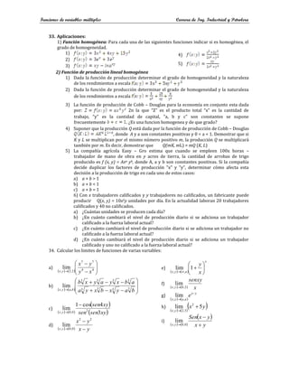 Funciones de variables múltiples Carrera de Ing. Industrial y Petrolera
33. Aplicaciones:
1) Función homogénea: Para cada una de las siguientes funciones indicar si es homogénea, el
grado de homogeneidad.
1)
2)
3)
4)
5)
2) Función de producción lineal homogénea
1) Dada la función de producción determinar el grado de homogeneidad y la naturaleza
de los rendimientos a escala
2) Dada la función de producción determinar el grado de homogeneidad y la naturaleza
de los rendimientos a escala
3) La función de producción de Cobb – Douglas para la economía en conjunto esta dada
por: 2n la que “Z” es el producto total “x” es la cantidad de
trabajo, “y” es la cantidad de capital, “a, b y c” son constantes se supone
frecuentemente . ¿Es una funcion homogenea y de que grado?
4) Suponer que la producción Q está dada por la función de producción de Cobb – Douglas
, donde A y a son constantes positivas y 0 < a < 1. Demostrar que si
K y L se multiplican por el mismo número positivo m, la producción Q se multiplicará
también por m. Es decir, demostrar que Q(mK, mL) = mQ (K, L)
5) La compañía agrícola Easy – Gro estima que cuando se empleen 100x horas –
trabajador de mano de obra en y acres de tierra, la cantidad de arrobas de trigo
producido es f (x, y) = Axa yb, donde A, a y b son constantes positivas. Si la compañía
decide duplicar los factores de producción "x" y "y", determinar cómo afecta esta
decisión a la producción de trigo en cada uno de estos casos:
a) a + b > 1
b) a + b < 1
c) a + b = 1
6) Con x trabajadores calificados y y trabajadores no calificados, un fabricante puede
producir Q(x, y) = 10x2y unidades por día. En la actualidad laboran 20 trabajadores
calificados y 40 no calificados.
a) ¿Cuántas unidades se producen cada día?
b) ¿En cuánto cambiará el nivel de producción diario si se adiciona un trabajador
calificado a la fuerza laboral actual?
c) ¿En cuánto cambiará el nivel de producción diario si se adiciona un trabajador no
calificado a la fuerza laboral actual?
d) ¿En cuánto cambiará el nivel de producción diario si se adiciona un trabajador
calificado y uno no calificado a la fuerza laboral actual?
34. Calcular los limites de funciones de varias variables:
a)
    









 4
4
7
7
2
,
2
,
lim
x
y
y
x
y
x
b)
    













 3
3
3
3
3
3
3
3
,
,
lim
b
a
y
x
b
x
y
a
a
b
x
y
a
y
x
b
b
a
y
x
c)
   
 
 
xy
sen
sen
xy
sen
y
x 3
4
cos
1
lim 2
0
,
0
,


d)
    y
x
y
x
y
x 


2
2
0
,
0
,
lim
e)
   
x
a
y
x x
y









1
lim
,
,
f)
    x
senxy
y
x 2
,
0
,
lim

g)
   
y
x
a
a
y
x
e 
 ,
,
lim
h)
   
 
y
x
y
x
5
lim 2
3
,
2
,


i)
   
 
y
x
y
x
Sen
y
x 

 0
,
0
,
lim
 