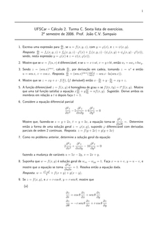 1




             UFSCar { C¶lculo 2. Turma C. Sexta lista de exerc¶
                       a                                      ³cios.
                2o semestre de 2006. Prof. Jo~o C.V. Sampaio
                                             a


1. Escreva uma express~o para
                      a            du
                                   dx
                                      ,   se u = f(x; y; z), com y = '(x), e z = Ã(x; y).
   Resposta.   du
               dx
                 = fx (x; y; z) + fy (x; y; z) ¢ '0 (x) + fz (x; y; z) ¢ (Ãx (x; y) + Ãy (x; y) ¢ '0 (x)),
   sendo, nesta express~o y = '(x) e z = Ã(x; '(x)).
                       a

2. Mostre que se w = f (u; v) ¶ diferenci¶vel, e se u = x+at, v = y+bt, ent~o wt = awx +bwy .
                              e          a                                 a

3. Sendo z = (sen x)cos x , calcule        dz
                                          dx
                                              , por deriva»~o em cadeia, tomando z
                                                           ca                             = uv e ent~o
                                                                                                    a
                                                        cos x cos2 x
   u = sen x, v = cos x. Resposta.        dz
                                          dx
                                              = (sen x) ( sen x ¡ sen x ¢ ln(sen x)).

4. Mostre que se z = xy + x ¢ f( x ), (f deriv¶vel) ent~o x ¢
                                 y
                                              a        a           @z
                                                                   @x
                                                                        +y¢   @z
                                                                              @y
                                                                                   = xy + z.

5. A fun»~o diferenci¶vel z = f (x; y) ¶ homog^nea de grau n se f (tx; ty) = tn f (x; y). Mostre
        ca           a                 e       e
   que uma tal fun»~o satisfaz a equa»~o x @x + y @f = nf (x; y). Sugest~o. Derive ambos os
                   ca                  ca   @f
                                                  @y
                                                                          a
   membros em rela»~o a t e depois fa»a t = 1.
                    ca                  c

6. Considere a equa»~o diferencial parcial
                   ca

                                          @ 2z     @2z   @2z
                                               ¡5      +6 2 =0
                                          @x2     @x@y   @y

                                                                      @2z
   Mostre que, fazendo-se s = y + 2x, t = y + 3x, a equa»~o torna-se
                                                        ca                 =. Determine
                                                                      @s@t
   ent~o a forma de uma solu»~o geral z = '(x; y), supondo ' diferenci¶vel com derivadas
      a                       ca                                       a
                           ³nuas. Resposta. z = f(y + 2x) + g(y + 3x)
   parciais de ordem 2 cont¶

7. Como no problema anterior, determine a solu»~o geral da equa»~o
                                              ca               ca

                                          @2z   @2z     @ 2z
                                      2       +     ¡ 10 2 = 0
                                          @x2 @x@y      @y
   fazendo a mudan»a de vari¶veis u = 5x ¡ 2y, v = 2x + y.
                  c         a

8. Suponha que w = f (x; y) ¶ solu»~o geral de wxx ¡ wyy = 1. Fa»a x = u + v, y = u ¡ v, e
                            e     ca                            c
                                   2
                                  @ w
   mostre que a equa»~o se torna
                     ca                = 1. Resolva ent~o a equa»~o dada.
                                                        a        ca
                  2 ¡y 2
                                  @u@v
   Resposta. w = x 4 + f (x + y) + g(x ¡ y).

9. Se z = f (x; y), e x = r cos µ, y = r sen µ, mostre que

    (a)

                                          @z         @z         @z
                                             = cos µ    + sen µ
                                          @r         @x         @y
                                          @z            @z           @z
                                             = ¡r sen µ    + r cos µ
                                          @µ            @x           @y
 