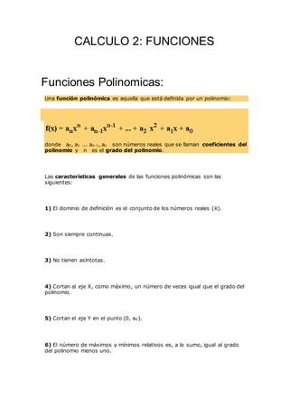 CALCULO 2: FUNCIONES
Funciones Polinomicas:
Una función polinómica es aquella que está definida por un polinomio:
donde a0, a1 ... an-1, an son números reales que se llaman coeficientes del
polinomio y n es el grado del polinomio.
Las características generales de las funciones polinómicas son las
siguientes:
1) El dominio de definición es el conjunto de los números reales (R).
2) Son siempre continuas.
3) No tienen asíntotas.
4) Cortan al eje X, como máximo, un número de veces igual que el grado del
polinomio.
5) Cortan el eje Y en el punto (0, a0).
6) El número de máximos y mínimos relativos es, a lo sumo, igual al grado
del polinomio menos uno.
 
