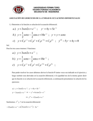 UNIVERSIDAD FERMIN TORO
                                               VICERECTORADO ACADEMICO
                                                DECANATO DE INGENIERIA


    ASIGNACIÒN DE EJERCICIOS DE LA UNIDAD II: ECUACIONES DIFERENCIALES


    1.) Determine si la función es solución de la ecuación diferencial.

         a.) y = 3sen2 x + e − x ; y ,, + 4 y = 5e − x
                 1         1
         b.) y = senx − cos x + 10e − x ; y , + y = senx
                 2         2
         c) y = C1e − x + C2e x + C3e − 2 x + C4e 2 x ; y ( 4 ) − 5 y ,, + 4 y = 0
Sol:
Para los tres casos tenemos 3 funciones:

         a.) y = 3sen2 x + e − x ;
                 1         1
         b.) y = senx − cos x + 10e − x ;
                 2         2
         c) y = C1e − x + C2e x + C3e −2 x + C4e 2 x ;

        Para poder resolver los casos debemos derivar la función Y tantas veces sea indicado en el ejercicio y
        luego sustituir esas derivadas en la ecuación diferencial, si la igualdad nos da la misma quiere decir
        que la función si es solución de la ecuación diferencial, a continuación presentamos la solución de los
        ejercicios:


        a.) y = 3sen2 x + e − x ; y ,, + 4 y = 5e − x

         y = 3 xsen2 x + e − x ⇒ = y ′ = 6 x cos 2 x − e − x

                               ⇒ y ′′ = −12sen 2 x + e − x

Sustituimos y ′′ y y en la ecuación diferencial:

− 12 sen2 x + e − x + 4 ( 3 xsen2 x + e        )=
                                          −x
                                                    5e − x
 