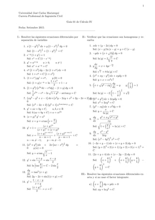 1
Universidad José Carlos Mariategui
Carrera Profesional de Ingeniería Civil
Guía 01 de Cálculo IV
Fecha: Setiembre 2015.
— — — — — — — — — — — — — — — — — — — — — — — — — — — — — –
I.- Resolver las siguientes ecuaciones diferenciales por
separación de variables
1. x 1 y2
1
2
dx + y 1 x2
1
2
dy = 0
Sol: 1 x2
1
2
+ 1 y2
1
2
= C
2. e y
(1 + y0
) = 1
Sol: ex
= C (1 e y
)
3. y0
= ax+y
a > 0; a 6= 1
Sol: ax
+ a y
= C
4. ey
1 + x2
dy 2x (1 + ey
) dx = 0
Sol: 1 + ey
= C 1 + x2
5. (1 + ex
) yy0
= ey
; y (0) = 0
Sol: (1 + y) e y
= ln
1 + ex
2
+ 1 x
6. 1 + y2
e2x
dx ey
dy (1 + y) dy = 0
Sol:
1
2
e2x
ey
ln
p
1 + y2 arctan y = C
7. xy2
y2
+ x 1 dx+ x2
y 2xy + x2
+ 2y 2x + 2 dy =
0
Sol: x2
2x + 2 y2
+ 1 e2 arctan y
= C
8. y0
= ax + by + C; a; b; c 2 R
Sol: b (ax + by + C) + a = cebx
9. (x + y)
2
y0
= a2
Sol: x + y = a tan c +
y
a
10. y0
+ 1 =
(x + y)
m
(x + y)
n
+ (x + y)
p
Sol: x =
(x + y)
n m+1
n m + 1
+
(x + y)
p m+1
p m + 1
+ C
n m 6= 1; p m 6= 1
11. a2
+ y2
dx + 2x ax x2
1
2
dy =
0 y (a) = 0
Sol: y = a tan
r
a
x
1
12. y0
+ sin
x + y
2
= sin
x y
2
Sol: ln tan
y
4
= C 2 sin
x
2
13.
dy
dx
= tan2
(x + y)
Sol: 2y 2x + sin 2 (x + y) = C
14. y0
=
1 x y
x + y
Sol:
(x + y)
2
2
= x + C
II.- Veri…car que las ecuaciones son homogeneas y re-
suelva
1. xdx + (y 2x) dy = 0
Sol: (x y) ln jx yj = y + C (x y)
2. ydx + x +
p
xy dy = 0
Sol: ln jyj = 2
r
x
y
+ C
3. y
dx
dy
= x + 4ye
2x
y
Sol: e
2x
y = 8 ln jyj + C
4. x2
+ xy y2
dx + xydy = 0
Sol: y + x = cx2
e
y
x
5. x +
p
y2 xy
dy
dx
= y y
1
2
= 1
Sol: ln jyj = 2 1
x
y
1
2
+
p
2
6. x2
+ y2
dx + 2xydy = 0
Sol: x3
+ 3xy2
= C
7. y2
xy dx + x2
dy = 0
Sol: y =
x
ln jyj
+ C
8.
dy
dx
=
y2
+ x
p
x2 + y2
xy
Sol:
r
1 +
y
x
2
= ln jxj + C
9.
dy
dx
=
x2
y2
3xy
Sol: x2
4y2 3
x2
= C
10. ( 3x + y 1) dx + (x + y + 3) dy = 0
Sol: (y + 2)
2
+2 (x + 1) (y + 2)+3 (x + 1)
2
=
C
11. (2x + y + 4) dx + (x 2y 2) dy = 0
Sol: x +
6
5
2
+ x +
6
5
y +
8
5
y +
8
5
2
= C
III.- Resolver las siguientes ecuaciones diferenciales ex-
acta y si no usar el factor integrante.
a) x +
2
y
dy + ydx = 0
Sol: xy + ln y2
= C
 