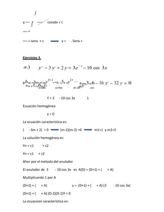 ∫


         ∫
y.       =         .     cosxdx + c

     =

     = senx + c                       y=      . Senx +



Ejercicios 3.

                                                         −x
a.)              y ,, − 3 y , + 2 y = 3e                      − 10 cos 3x

                         (6 )                 (4
Ubsa.n)do el opy                r−D, s5e ey
                                                   ,,,                        ,
)                                                      +y ,,3nc6 − 16 y − 32 y = 0
                                                           ere
    +la e1cu6acyi
            erado                scribe
                                                       ial
                                                   ón dif      asi:


                        Y=3         - 10 cos 3x                1

Ecuación homogénea

                        y=0

La ecuación característica es:

(     -3m + 2) = 0                   (m-1)(m-2) =0                 m1=1 y m2=2

La solución homogénea es:

Yn = c1            + c2

Yn = c1          + c2

Ahor por el metodo del anulador

El anulador de 3                 - 10 cos 3x es A(D) = (D+1) + (              + A)

Multiplicando 1 por A

(D+1) + (         + A)                         y = (D+1) + (        + A) (3       - 10 cos 3x)

(D+1) + (         + A) (D-2)(D-1)Y = 0

La ecuacsion característica es:
 