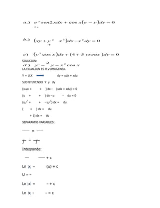 a.)       e       y
                      sen2 xdx + cos x e − y dy = 0     (       )
          2 y




b.)       (xy         + y     2
                                      x
                                          2
                                              )dx − x   2
                                                            dy = 0
                        +


c)        (y      2
                      cos x dx +  )             (4 +    5 ys enx     )dy   = 0

SOLUCION:
                2
 d )    y, −      y = x 2 cos x
LA ECUACION ES HxOMOGENEA.

Y = U.X                           dy = udx + xdu

SUSTITUYENDO Y y dy

(x.ux +           +    ) dx -     (udx + xdu) = 0

(u   +            +    ) dx - u           -    du = 0

(u   +            +    -u   ) dx =        du

(     +       ) dx =     du

     + 1) dx =         du

SEPARANDO VARIABLES:


          =

∫    =        ∫

Integrando:

                        +c

Ln x =                  (u) + c

U=

Ln x =                      +c

Ln x -                   =c
 