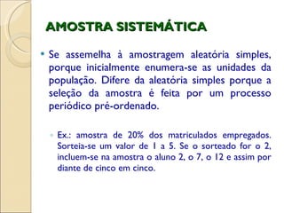 AMOSTRA SISTEMÁTICA Se assemelha à amostragem aleatória simples, porque inicialmente enumera-se as unidades da população. Difere da aleatória simples porque a seleção da amostra é feita por um processo periódico pré-ordenado. Ex.: amostra de 20% dos matriculados empregados. Sorteia-se um valor de 1 a 5. Se o sorteado for o 2, incluem-se na amostra o aluno 2, o 7, o 12 e assim por diante de cinco em cinco. 