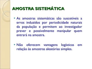 AMOSTRA SISTEMÁTICA As amostras sistemáticas são suscetíveis a erros induzidos por periodicidade naturais da população e permitem ao investigador prever e possivelmente manipular quem entrará na amostra. Não oferecem vantagens logísticas em relação às amostras aleatórias simples. 