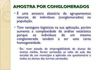 AMOSTRA POR CONGLOMERADOS É uma amostra aleatória de agrupamentos naturais de indivíduos (conglomerados) na população. Tem vantagens logísticas na sua aplicação, porém aumenta a complexidade da análise estatística porque os indivíduos de um mesmo conglomerado tendem a ter uma certa homogeneidade. Ex.: num estudo de empregabilidade de alunos do ensino médio, foram sorteadas as salas de aula das escolas de um município e aplicado um questionário a todos os alunos das turmas sorteadas.  