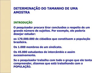 DETERMINAÇÃO DO TAMANHO DE UMA AMOSTRA INTRODUÇÃO O pesquisador procura tirar conclusões a respeito de um grande número de sujeitos. Por exemplo, ele poderia desejar estudar: os 170.000.000 de cidadãos que constituem a população brasileira. Os 1.000 membros de um sindicato. Os 45.000 estudantes de intercâmbio e assim sucessivamente. Se o pesquisador trabalha com todo o grupo que ele tenta compreender, dizemos que está trabalhando com a POPULAÇÃO. 